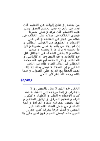 ‫من يعلمه أو ضاق الوقت عن التعليم فأن‬
‫وجد من يأتم به م م ن يحسن النطق وجب‬
‫ِ ّ ْ‬
‫عليه الئتمام فأن تركه و صلى منفردا‬
‫فيجري الخلف في صلته على الخلف في‬
‫صلة من عجز عن الفاتحة و قدر على‬
‫الئتمام و المشهور من القولين البطلن و‬
‫إن لم يجد من يأتم به صلى منفردا و قرأ‬
‫ما يحسنه و ترك ما ل يحسنه و صحت‬
‫صلته و ل يخفى الخلف في الجاهل هل‬
‫هو كالعامد و هو المعروف أو كالناسي و‬
‫ا أعلم. و ذكر العلمة أبو عبد ا محمد‬
‫الحطاب إن إبدال الضاد ظاء من اللحن‬
‫الخفي و إن الصلة ل تبطل بذلك إل إذا‬
‫تعمد الخطأ مع قدرته على الصواب و فيما‬
‫قاله رحمه ا نظر لن اللحن‬
‫) 23/1(‬
‫الخفي هو الذي ل يخل بالمعنى و ل‬
‫بالعراب و إنما مرجعه إلى اللفظ خاصة‬
‫كترك الخفاء و القلب و الظهار و كتكرير‬
‫الراء و تفخيم المرقق و ترقيق المفخم و‬
‫لهذا يختص بمعرفته علماء القراءة و أيمة‬
‫الداء و من جعل الضاد ظاء فقد غير‬
‫المعنى و أبدل حرفا بحرف كمن جعل‬
‫العين خاء كبعض العجم فهو لحن جل ي بل‬
‫ّ‬

 