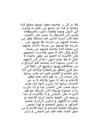 ‫فل بد كل ن تفخيمه معها، ومنها جعلها لما‬
‫مفخما و هذا لم أسمع من تكلم به وذكره‬
‫في النشر ونصه والضاد انفرد بالستطالة‬
‫وليس في الحروف ما يعسر على اللسان‬
‫مثله فان ألسنة الناس فيه مختلفة وق ل من‬
‫ّ‬
‫يحسنه فمنهم من يخرجه ظا ومنهم من‬
‫يخرجه طا ومنهم من يمزجه بالذال ومنهم‬
‫من يجعله لما مفخمة ومنهم من يشمه‬
‫الزاي وكل ذلك ل يجوز والحديث المشهور‬
‫على اللسنة أنا أفصح من نطق بالضاد ل‬
‫أصل له ول يصح انتهى - وذكر في التمهيد‬
‫إن الذين يبدلونه لما مفخمة ه م الزيالغ و‬
‫ْ‬
‫من ضاهاهم ومنها إدغامها في الطا في‬
‫نحو فمن ا ض ط ر ثم أ ض ط ر ه وكذلك في التا‬
‫ْ َ ّ ُ‬
‫ْ ُ ّ‬
‫نحو خ ض ت م و أ ف ضت م فمن لم يعتن ببيانها‬
‫َ ْ ُْ‬
‫ُ ُْ ْ‬
‫بادر لسانه إلى ما هو أخف عليه وهو‬
‫الدغام و ذلك ل يجوز وكذلك ل بد من‬
‫العتناء ببياتها إذا تكررت لنها كما تقدم‬
‫حرف صعب على اللسان جدا و إذا تكررت‬
‫زادت صعوبة وسواء كان تكررها مع هو‬
‫الذي ل يخل بالمعنى و ل بالعراب و إنما‬
‫مرجعه إلى اللفظ خاصة كترك الخفاء و‬
‫القلب و الظهار و كتكرير الراء و تفخيم‬
‫المرقق و ترقيق المفخم و لهذا يختص‬
‫بمعرفته علماء القراءة و أيمة الداء و من‬
‫جعل الضاد ظاء فقد غير المعنى و أبدل‬

 