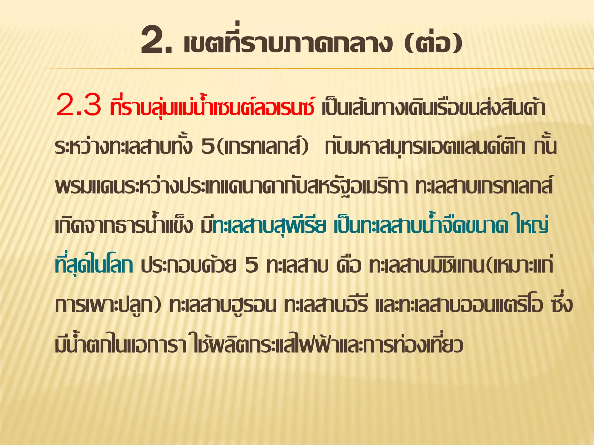2. เขตที่ราบภาคกลาง (ต่อ)
2.3 ทีราบลุมแม่น้าเซนต์ลอเรนซ์ เป็ นเส้นทางเดินเรือขนส่งสินค้า
่ ่
ระหว่างทะเลสาบทัง 5(เกรทเลกส์) กับมหาสมุทรแอตแลนด์ตก กัน
้
ิ ้
พรมแดนระหว่างประเทแคนาดากับสหรัฐอเมริกา ทะเลสาบเกรทเลกส์
เกิดจากธารน้าแข็ง มีทะเลสาบสุพเี รีย เป็ นทะเลสาบน้าจืดขนาด ใหญ่
ทีสุดในโลก ประกอบด้วย 5 ทะเลสาบ คือ ทะเลสาบมิชแกน(เหมาะแก่
่
ิ
การเพาะปลูก) ทะเลสาบฮู รอน ทะเลสาบอีรี และทะเลสาบออนแตริโอ ซึง
่
มีน้าตกไนแอการา ใช้ผลิตกระแสไฟฟาและการท่องเทียว
้
่

 