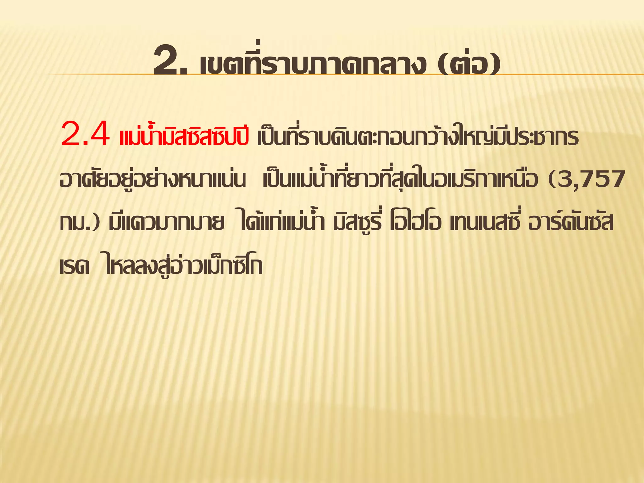 2. เขตที่ราบภาคกลาง (ต่อ)
2.4 แม่น้ามิสซิสซิปปี เป็ นทีราบดินตะกอนกว้างใหญ่มประชากร
่
ี
อาศัยอยู่อย่างหนาแน่น เป็ นแม่น้าทียาวทีสุดในอเมริกาเหนือ (3,757
่ ่
กม.) มีแควมากมาย ได้แก่แม่น้า มิสซูรี่ โอไฮโอ เทนเนสซี่ อาร์คนซัส
ั
เรด ไหลลงสู่อ่าวเม็กซิโก

 