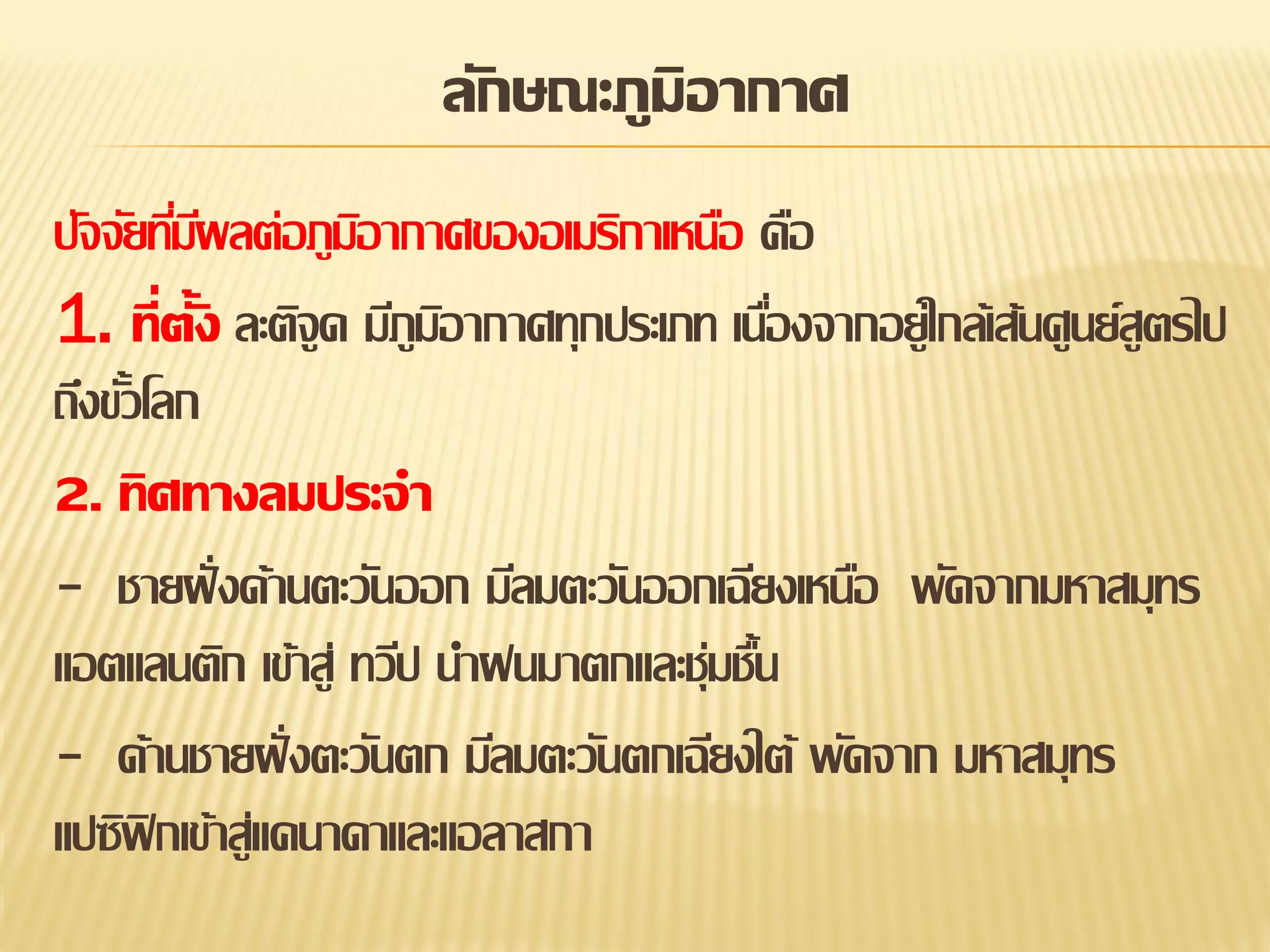 ลักษณะภูมิอากาศ
ปัจจัยทีมผลต่อภูมอากาศของอเมริกาเหนือ คือ
่ี
ิ
1. ที่ตั้ง ละติจูด มีภูมอากาศทุกประเภท เนืองจากอยู่ใกล้เส้นศูนย์สูตรไป
ิ
่
ถึงขัวโลก
้
2. ทิศทางลมประจา
- ชายฝั่ งด้านตะวันออก มีลมตะวันออกเฉียงเหนือ พัดจากมหาสมุทร
แอตแลนติก เข้าสู่ ทวีป นาฝนมาตกและชุ่มชืน
้
- ด้านชายฝั่ งตะวันตก มีลมตะวันตกเฉียงใต้ พัดจาก มหาสมุทร
แปซิฟิกเข้าสู่แคนาดาและแอลาสกา

 