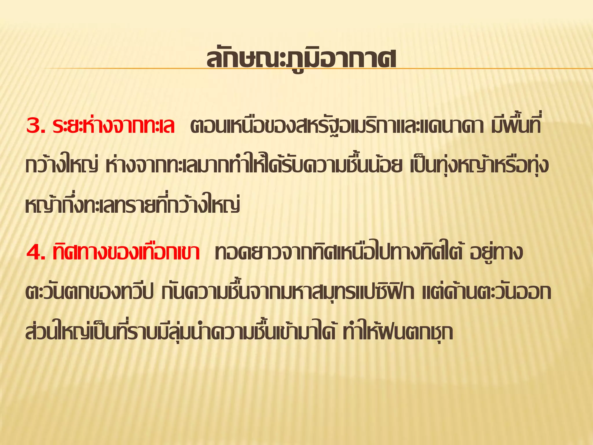 ลักษณะภูมิอากาศ
3. ระยะห่างจากทะเล ตอนเหนือของสหรัฐอเมริกาและแคนาดา มีพนที่
้ื
กว้างใหญ่ ห่างจากทะเลมากทาให้ได้รบความชืนน้อย เป็ นทุ่งหญ้าหรือทุ่ง
ั
้
หญ้ากึงทะเลทรายทีกว้างใหญ่
่
่
4. ทิศทางของเทือกเขา ทอดยาวจากทิศเหนือไปทางทิศใต้ อยู่ทาง
ตะวันตกของทวีป กันความชืนจากมหาสมุทรแปซิฟิก แต่ด้านตะวันออก
้
ส่วนใหญ่เป็ นทีราบมีลุมนาความชืนเข้ามาได้ ทาให้ฝนตกชุก
่
่
้

 
