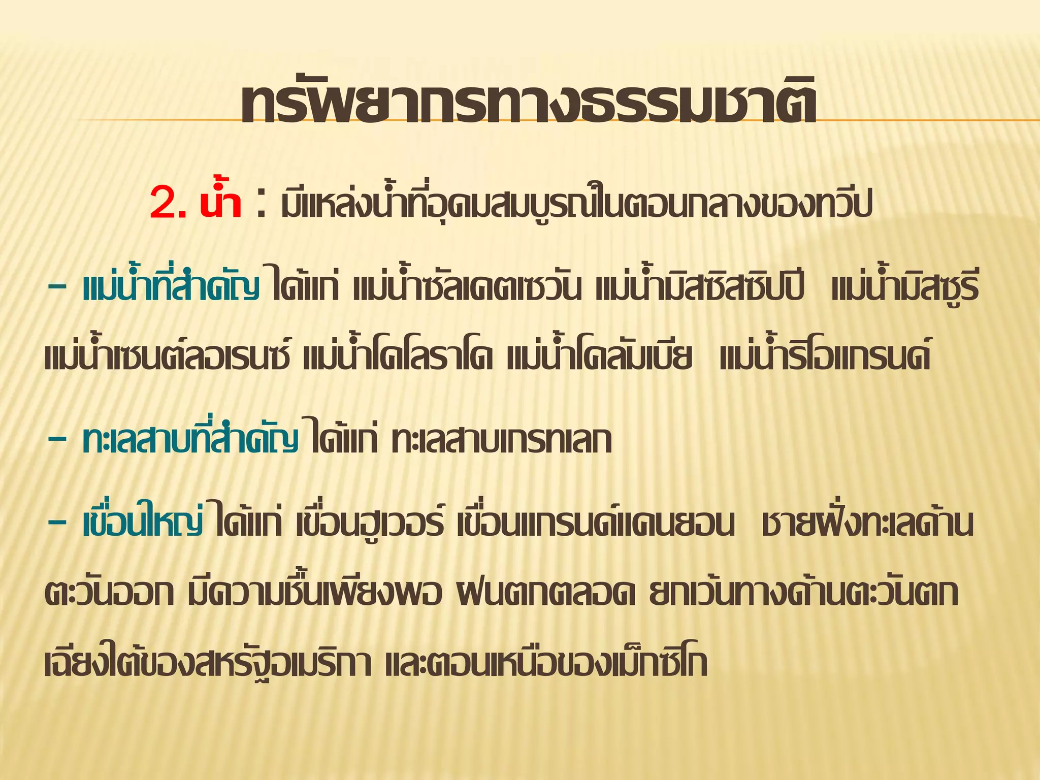 ทรัพยากรทางธรรมชาติ
2. น้า : มีแหล่งน้าทีอุดมสมบูรณ์ในตอนกลางของทวีป
่

- แม่น้าทีสาคัญ ได้แก่ แม่น้าซัลเคตเซวัน แม่น้ามิสซิสซิปปี แม่น้ามิสซูรี
่
แม่น้าเซนต์ลอเรนซ์ แม่น้าโคโลราโด แม่น้าโคลัมเบีย แม่น้าริโอแกรนด์
- ทะเลสาบทีสาคัญ ได้แก่ ทะเลสาบเกรทเลก
่
- เขือนใหญ่ ได้แก่ เขือนฮู เวอร์ เขือนแกรนด์แคนยอน ชายฝั่ งทะเลด้าน
่
่
่
ตะวันออก มีความชืนเพียงพอ ฝนตกตลอด ยกเว้นทางด้านตะวันตก
้
เฉียงใต้ของสหรัฐอเมริกา และตอนเหนือของเม็กซิโก

 