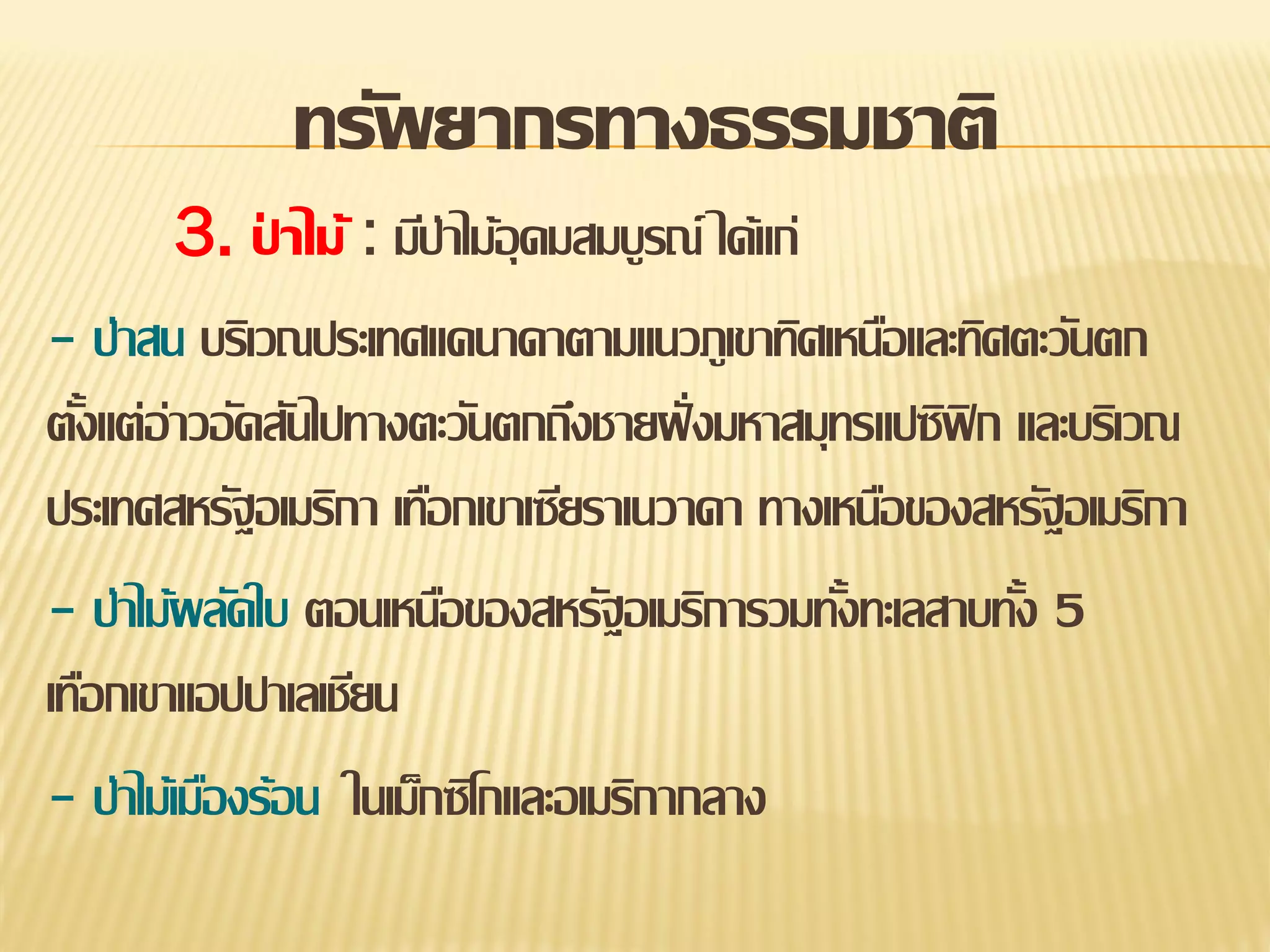 ทรัพยากรทางธรรมชาติ
3. ปาไม้ : มีป่าไม้อุดมสมบูรณ์ ได้แก่
่
- ป่าสน บริเวณประเทศแคนาดาตามแนวภูเขาทิศเหนือและทิศตะวันตก
ตังแต่อ่าวอัดสันไปทางตะวันตกถึงชายฝั่ งมหาสมุทรแปซิฟิก และบริเวณ
้
ประเทศสหรัฐอเมริกา เทือกเขาเซียราเนวาดา ทางเหนือของสหรัฐอเมริกา
- ป่าไม้ผลัดใบ ตอนเหนือของสหรัฐอเมริการวมทังทะเลสาบทัง 5
้
้
เทือกเขาแอปปาเลเชียน
- ป่าไม้เมืองร้อน ในเม็กซิโกและอเมริกากลาง

 