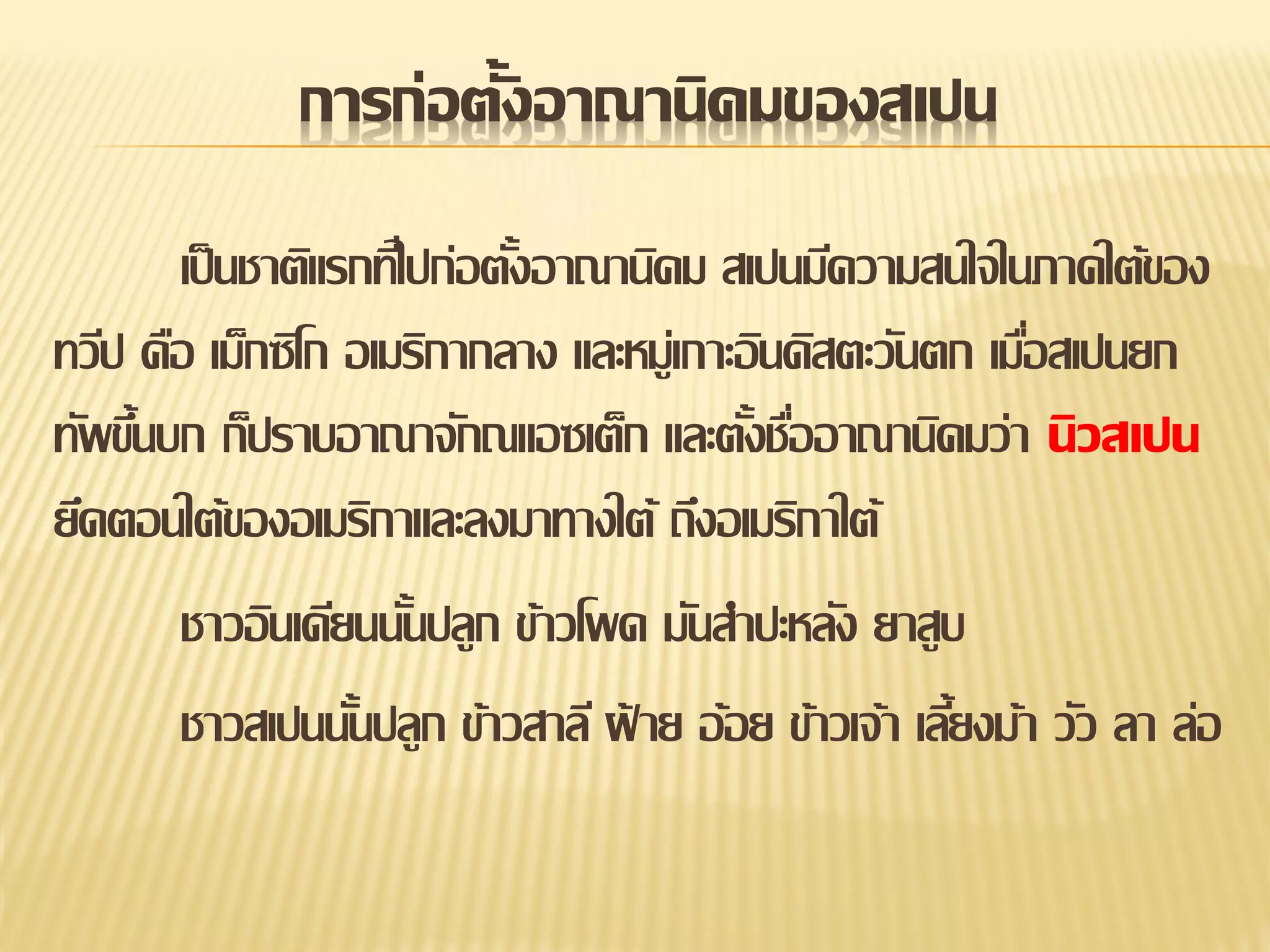 การก่อตั้งอาณานิคมของสเปน
เป็ นชาติแรกทีไ่ ปก่อตังอาณานิคม สเปนมีความสนใจในภาคใต้ของ
้
ทวีป คือ เม็กซิโก อเมริกากลาง และหมู่เกาะอินดิสตะวันตก เมือสเปนยก
่
ทัพขึนบก ก็ปราบอาณาจักณแอซเต็ก และตังชืออาณานิคมว่า นิวสเปน
้
้ ่
ยึดตอนใต้ของอเมริกาและลงมาทางใต้ ถึงอเมริกาใต้
ชาวอินเดียนนันปลูก ข้าวโพด มันสาปะหลัง ยาสูบ
้
ชาวสเปนนันปลูก ข้าวสาลี ฝ้ าย อ้อย ข้าวเจ้า เลียงม้า วัว ลา ล่อ
้
้

 