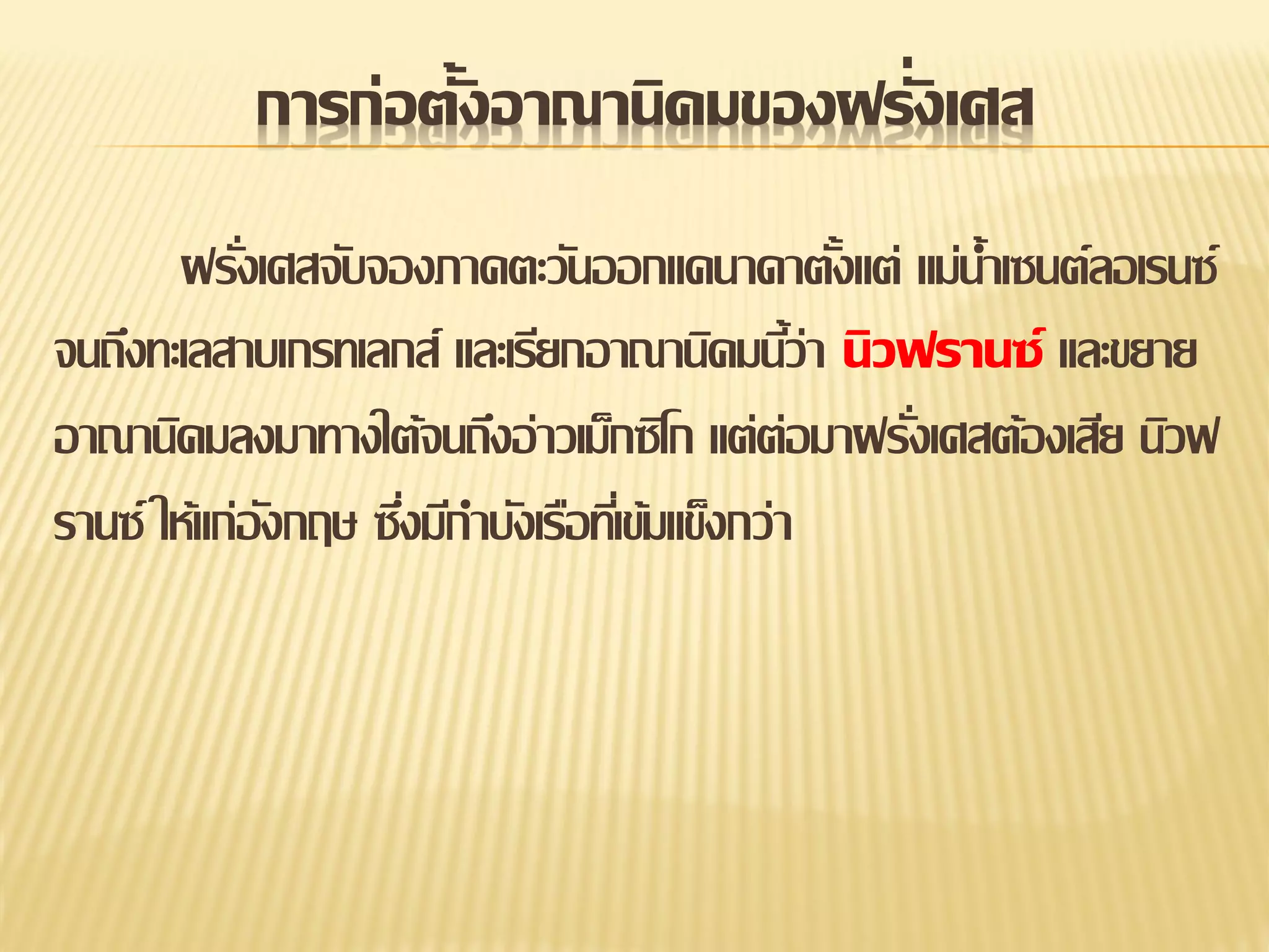 การก่อตั้งอาณานิคมของฝรั่งเศส
ฝรังเศสจับจองภาคตะวันออกแคนาดาตังแต่ แม่น้าเซนต์ลอเรนซ์
่
้
จนถึงทะเลสาบเกรทเลกส์ และเรียกอาณานิคมนีว่า นิวฟรานซ์ และขยาย
้
อาณานิคมลงมาทางใต้จนถึงอ่าวเม็กซิโก แต่ต่อมาฝรังเศสต้องเสีย นิวฟ
่
รานซ์ ให้แก่องกฤษ ซึงมีกาบังเรือทีเ่ ข้มแข็งกว่า
ั
่

 