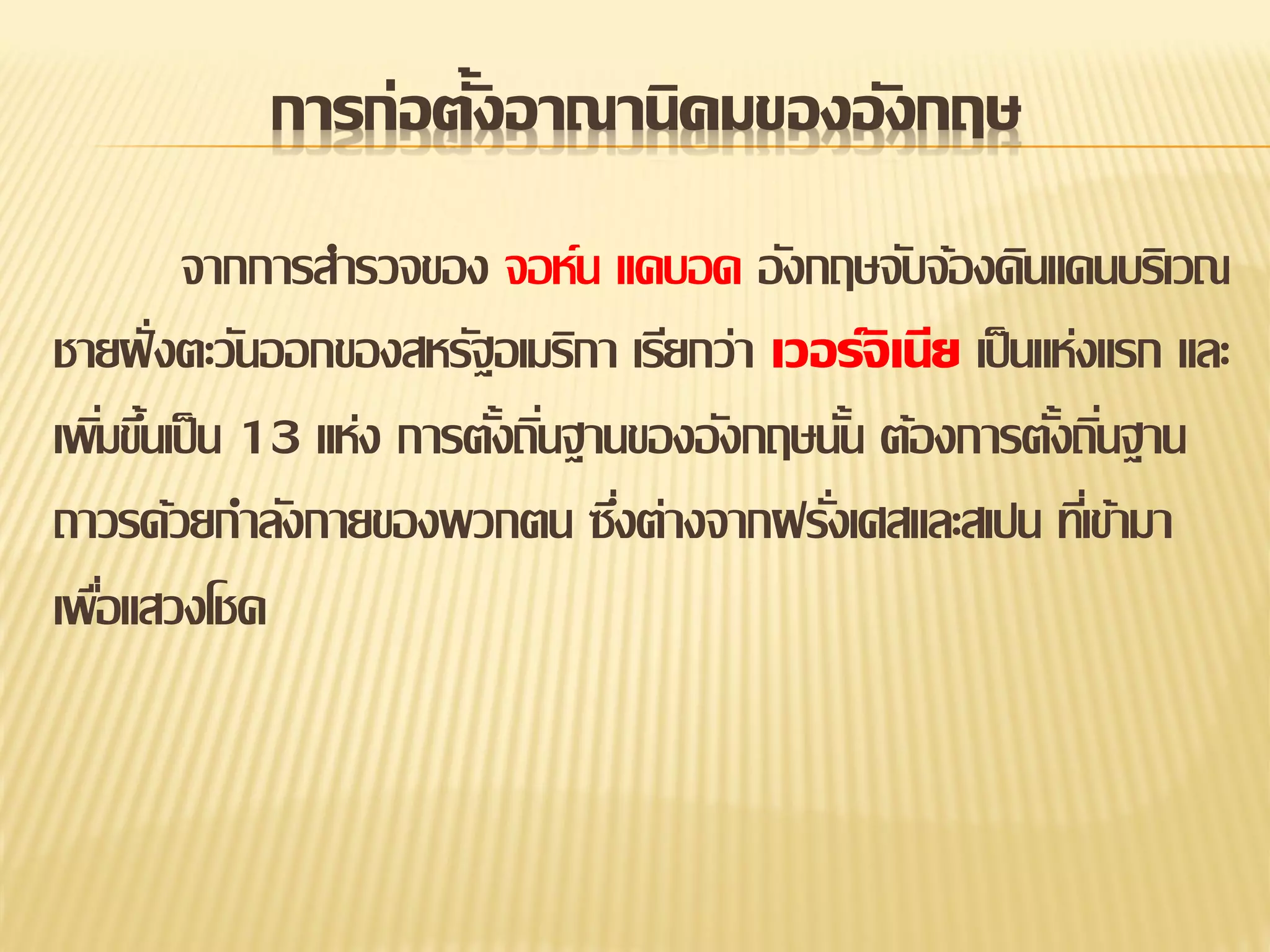 การก่อตั้งอาณานิคมของอั งกฤษ
จากการสารวจของ จอห์น แคบอด อังกฤษจับจ้องดินแดนบริเวณ
ชายฝั่ งตะวันออกของสหรัฐอเมริกา เรียกว่า เวอร์จิเนีย เป็ นแห่งแรก และ
เพิมขึนเป็ น 13 แห่ง การตังถินฐานของอังกฤษนัน ต้องการตังถินฐาน
่ ้
้ ่
้
้ ่
ถาวรด้วยกาลังกายของพวกตน ซึงต่างจากฝรังเศสและสเปน ทีเ่ ข้ามา
่
่
เพือแสวงโชค
่

 