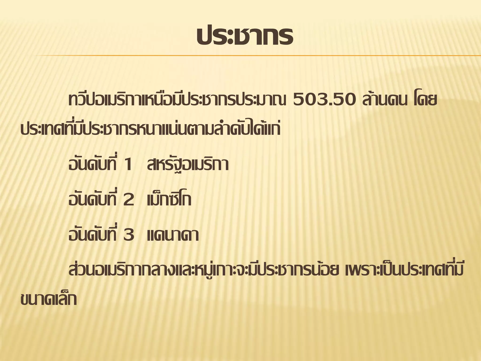 ประชากร
ทวีปอเมริกาเหนือมีประชากรประมาณ 503.50 ล้านคน โดย
ประเทศทีมประชากรหนาแน่นตามลาดับได้แก่
่ี
อันดับที่ 1 สหรัฐอเมริกา
อันดับที่ 2 เม็กซิโก
อันดับที่ 3 แคนาดา
ส่วนอเมริกากลางและหมู่เกาะจะมีประชากรน้อย เพราะเป็ นประเทศทีม ี
่
ขนาดเล็ก

 