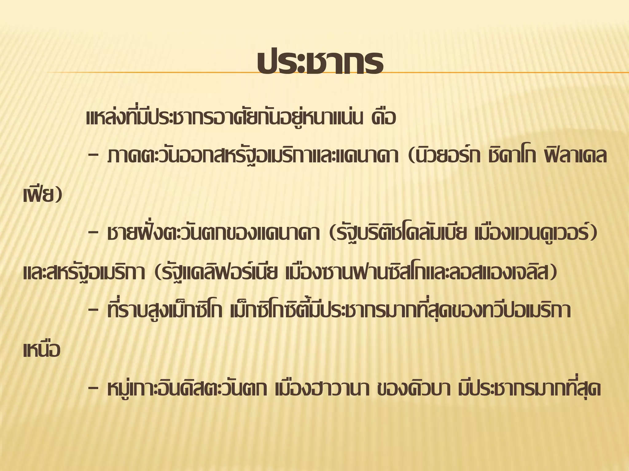 ประชากร
แหล่งทีมประชากรอาศัยกันอยู่หนาแน่น คือ
่ี
- ภาคตะวันออกสหรัฐอเมริกาและแคนาดา (นิวยอร์ก ชิคาโก ฟิ ลาเดล
เฟี ย)
- ชายฝั่ งตะวันตกของแคนาดา (รัฐบริตชโคลัมเบีย เมืองแวนคูเวอร์ )
ิ
และสหรัฐอเมริกา (รัฐแคลิฟอร์เนีย เมืองซานฟานซิสโกและลอสแองเจลิส)
- ทีราบสูงเม็กซิโก เม็กซิโกซิต้มประชากรมากทีสุดของทวีปอเมริกา
่
ีี
่
เหนือ
- หมูเ่ กาะอินดิสตะวันตก เมืองฮาวานา ของคิวบา มีประชากรมากทีสุด
่

 