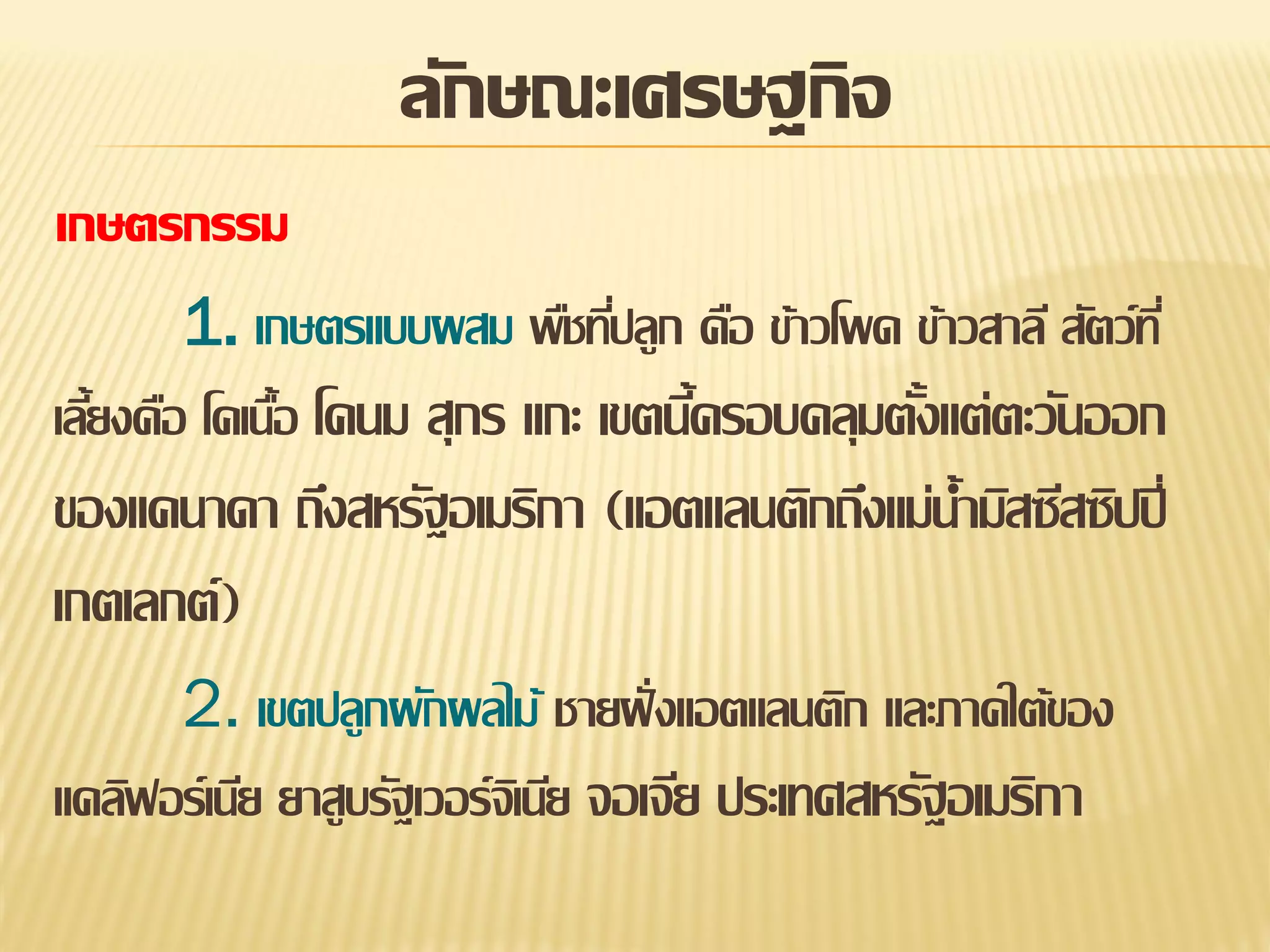 ลักษณะเศรษฐกิจ
เกษตรกรรม
1. เกษตรแบบผสม พืชทีปลูก คือ ข้าวโพด ข้าวสาลี สัตว์ท ี่
่
เลียงคือ โคเนือ โคนม สุกร แกะ เขตนีครอบคลุมตังแต่ตะวันออก
้
้
้
้

ของแคนาดา ถึงสหรัฐอเมริกา (แอตแลนติกถึงแม่น้ามิสซีสซิปปี่
เกตเลกต์)
2. เขตปลูกผักผลไม้ ชายฝั่ งแอตแลนติก และภาคใต้ของ
แคลิฟอร์เนีย ยาสูบรัฐเวอร์จเิ นีย จอเจีย ประเทศสหรัฐอเมริกา

 