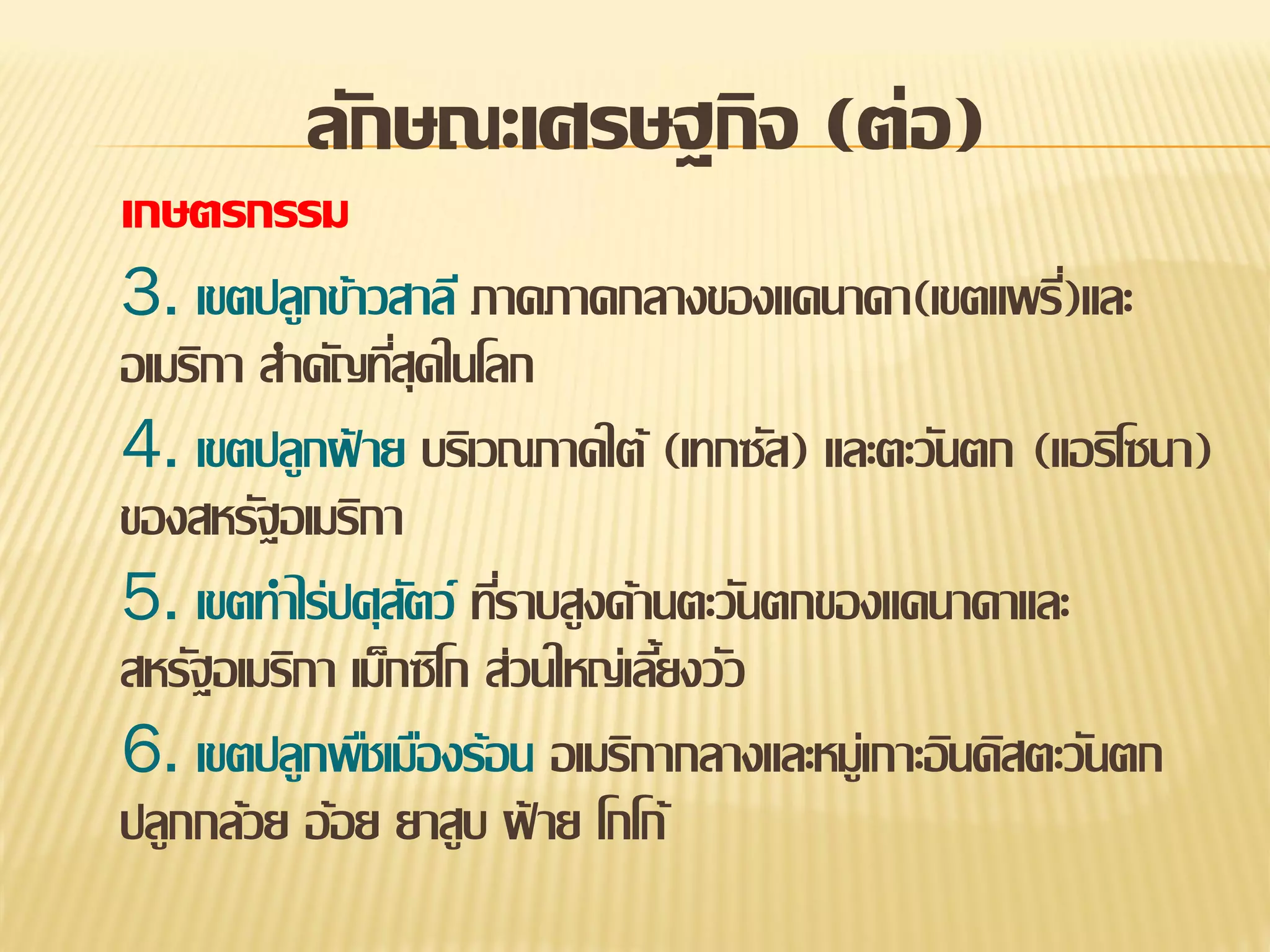 ลักษณะเศรษฐกิจ (ต่อ)
เกษตรกรรม

3. เขตปลูกข้าวสาลี ภาคภาคกลางของแคนาดา(เขตแพรี)และ
่
อเมริกา สาคัญทีสุดในโลก
่
4. เขตปลูกฝ้ าย บริเวณภาคใต้ (เทกซัส) และตะวันตก (แอริโซนา)
ของสหรัฐอเมริกา
5. เขตทาไร่ปศุสตว์ ทีราบสูงด้านตะวันตกของแคนาดาและ
ั ่
สหรัฐอเมริกา เม็กซิโก ส่วนใหญ่เลียงวัว
้
6. เขตปลูกพืชเมืองร้อน อเมริกากลางและหมู่เกาะอินดิสตะวันตก
ปลูกกล้วย อ้อย ยาสูบ ฝ้ าย โกโก้

 