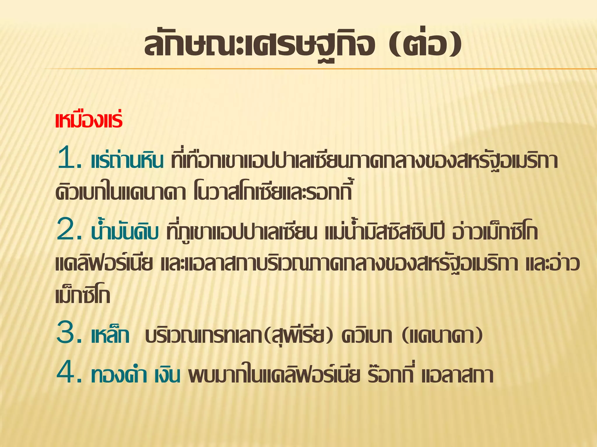 ลักษณะเศรษฐกิจ (ต่อ)
เหมืองแร่
1. แร่ถ่านหิน ทีเ่ ทือกเขาแอปปาเลเซียนภาคกลางของสหรัฐอเมริกา
คิวเบกในแคนาดา โนวาสโกเซียและรอกกี้
2. น้ามันดิบ ทีภูเขาแอปปาเลเซียน แม่น้ามิสซิสซิปปี อ่าวเม็กซิโก
่
แคลิฟอร์เนีย และแอลาสกาบริเวณภาคกลางของสหรัฐอเมริกา และอ่าว
เม็กซิโก
3. เหล็ก บริเวณเกรทเลก(สุพเี รีย) ควิเบก (แคนาดา)
4. ทองคา เงิน พบมากในแคลิฟอร์เนีย ร๊อกกี่ แอลาสกา

 