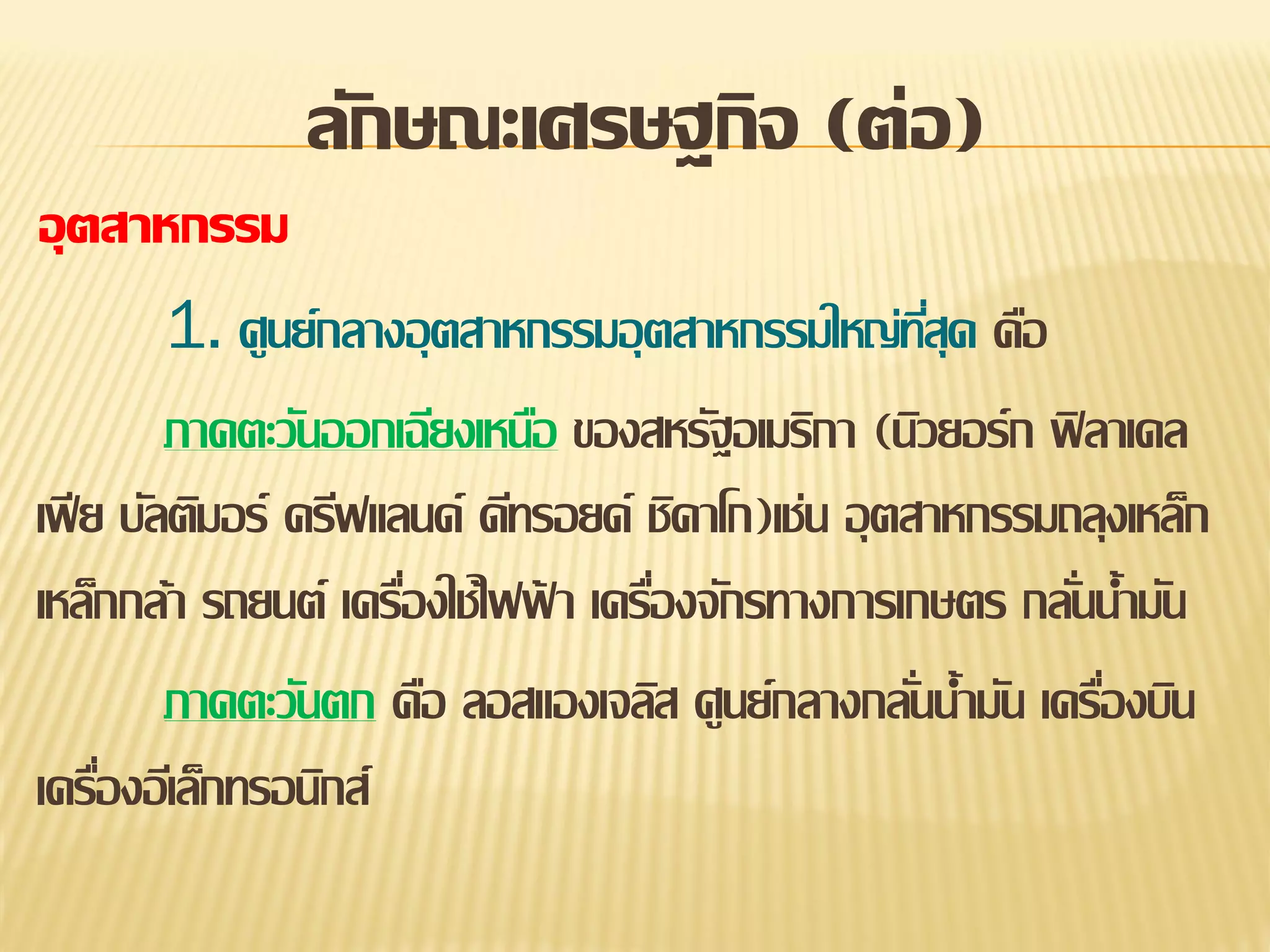 ลักษณะเศรษฐกิจ (ต่อ)
อุตสาหกรรม
1. ศูนย์กลางอุ ตสาหกรรมอุ ตสาหกรรมใหญ่ทสุด คือ
ี่
ภาคตะวันออกเฉียงเหนือ ของสหรัฐอเมริกา (นิวยอร์ก ฟิ ลาเดล
เฟี ย บัลติมอร์ ครีฟแลนด์ ดีทรอยด์ ชิคาโก)เช่น อุ ตสาหกรรมถลุงเหล็ก
เหล็กกล้า รถยนต์ เครืองใช้ไฟฟา เครืองจักรทางการเกษตร กลันน้ามัน
่
้
่
่
ภาคตะวันตก คือ ลอสแองเจลิส ศูนย์กลางกลันน้ามัน เครืองบิน
่
่
เครืองอีเล็กทรอนิกส์
่

 