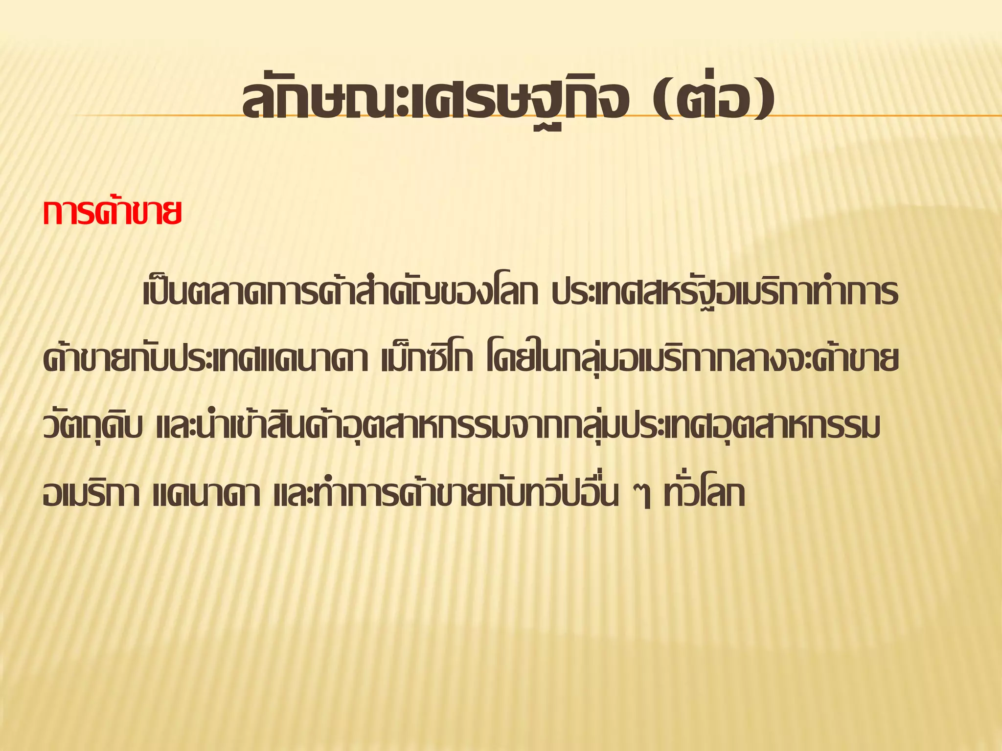 ลักษณะเศรษฐกิจ (ต่อ)
การค้าขาย
เป็ นตลาดการค้าสาคัญของโลก ประเทศสหรัฐอเมริกาทาการ
ค้าขายกับประเทศแคนาดา เม็กซิโก โดยในกลุมอเมริกากลางจะค้าขาย
่
วัตถุดบ และนาเข้าสินค้าอุ ตสาหกรรมจากกลุมประเทศอุ ตสาหกรรม
ิ
่
อเมริกา แคนาดา และทาการค้าขายกับทวีปอืน ๆ ทัวโลก
่
่

 