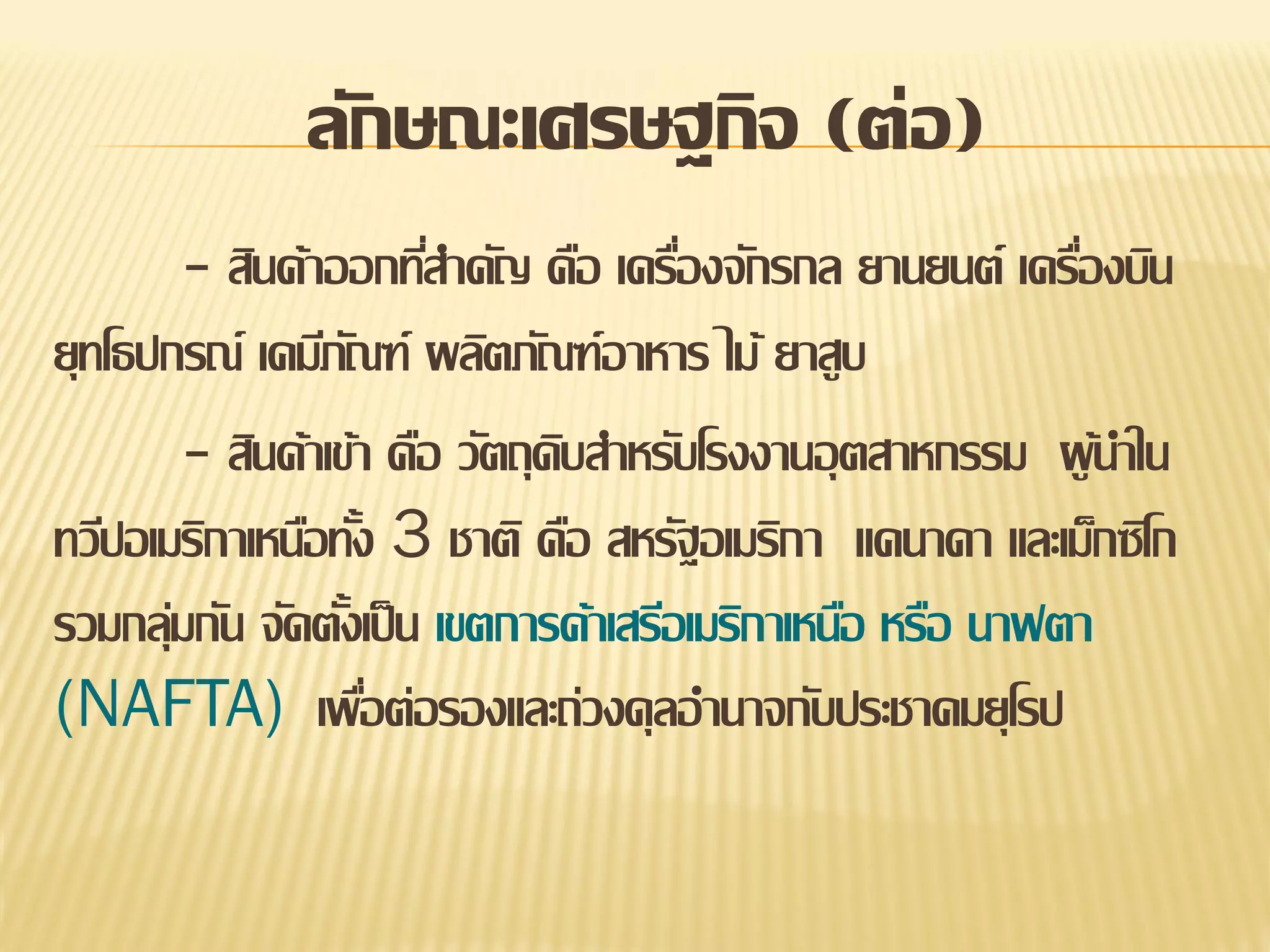 ลักษณะเศรษฐกิจ (ต่อ)
- สินค้าออกทีสาคัญ คือ เครืองจักรกล ยานยนต์ เครืองบิน
่
่
่
ยุทโธปกรณ์ เคมีภณฑ์ ผลิตภัณฑ์อาหาร ไม้ ยาสูบ
ั
- สินค้าเข้า คือ วัตถุดบสาหรับโรงงานอุ ตสาหกรรม ผู นาใน
ิ
้
ทวีปอเมริกาเหนือทัง 3 ชาติ คือ สหรัฐอเมริกา แคนาดา และเม็กซิโก
้
รวมกลุมกัน จัดตังเป็ น เขตการค้าเสรีอเมริกาเหนือ หรือ นาฟตา
่
้
(NAFTA) เพือต่อรองและถ่วงดุลอานาจกับประชาคมยุโรป
่

 