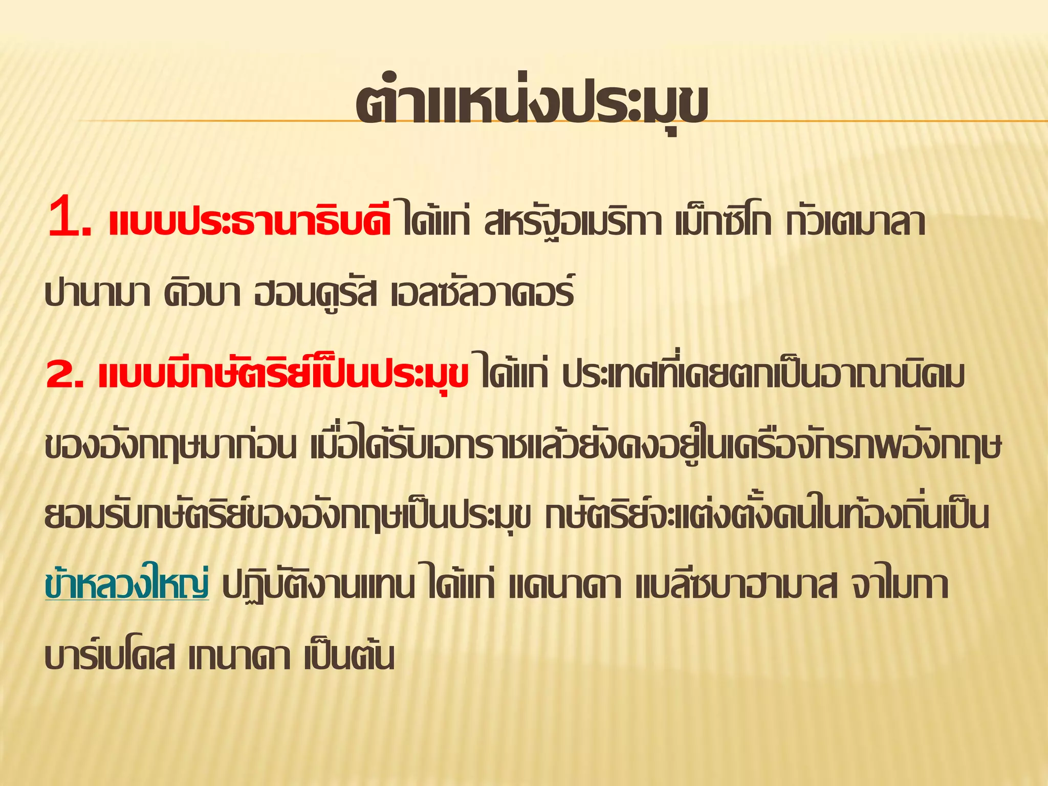ตาแหน่งประมุข
1. แบบประธานาธิบดี ได้แก่ สหรัฐอเมริกา เม็กซิโก กัวเตมาลา
ปานามา คิวบา ฮอนดูรส เอลซัลวาดอร์
ั
2. แบบมีกษัตริย์เป็ นประมุข ได้แก่ ประเทศทีเ่ คยตกเป็ นอาณานิคม
ของอังกฤษมาก่อน เมือได้รบเอกราชแล้วยังคงอยู่ในเครือจักรภพอังกฤษ
่ ั
ยอมรับกษัตริย์ของอังกฤษเป็ นประมุข กษัตริย์จะแต่งตังคนในท้องถินเป็ น
้
่
ข้าหลวงใหญ่ ปฏิบตงานแทน ได้แก่ แคนาดา แบลีซบาฮามาส จาไมกา
ัิ
บาร์เบโดส เกนาดา เป็ นต้น

 