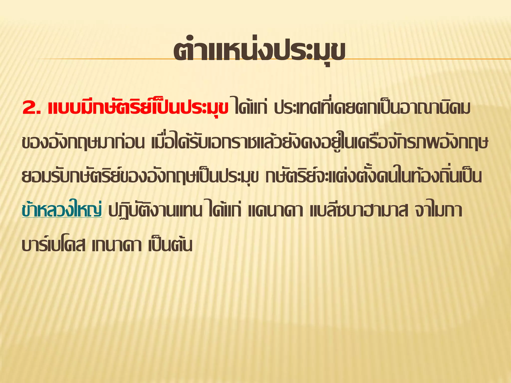 ตาแหน่งประมุข
2. แบบมีกษัตริย์เป็ นประมุข ได้แก่ ประเทศทีเ่ คยตกเป็ นอาณานิคม
ของอังกฤษมาก่อน เมือได้รบเอกราชแล้วยังคงอยู่ในเครือจักรภพอังกฤษ
่ ั
ยอมรับกษัตริย์ของอังกฤษเป็ นประมุข กษัตริย์จะแต่งตังคนในท้องถินเป็ น
้
่
ข้าหลวงใหญ่ ปฏิบตงานแทน ได้แก่ แคนาดา แบลีซบาฮามาส จาไมกา
ัิ
บาร์เบโดส เกนาดา เป็ นต้น

 