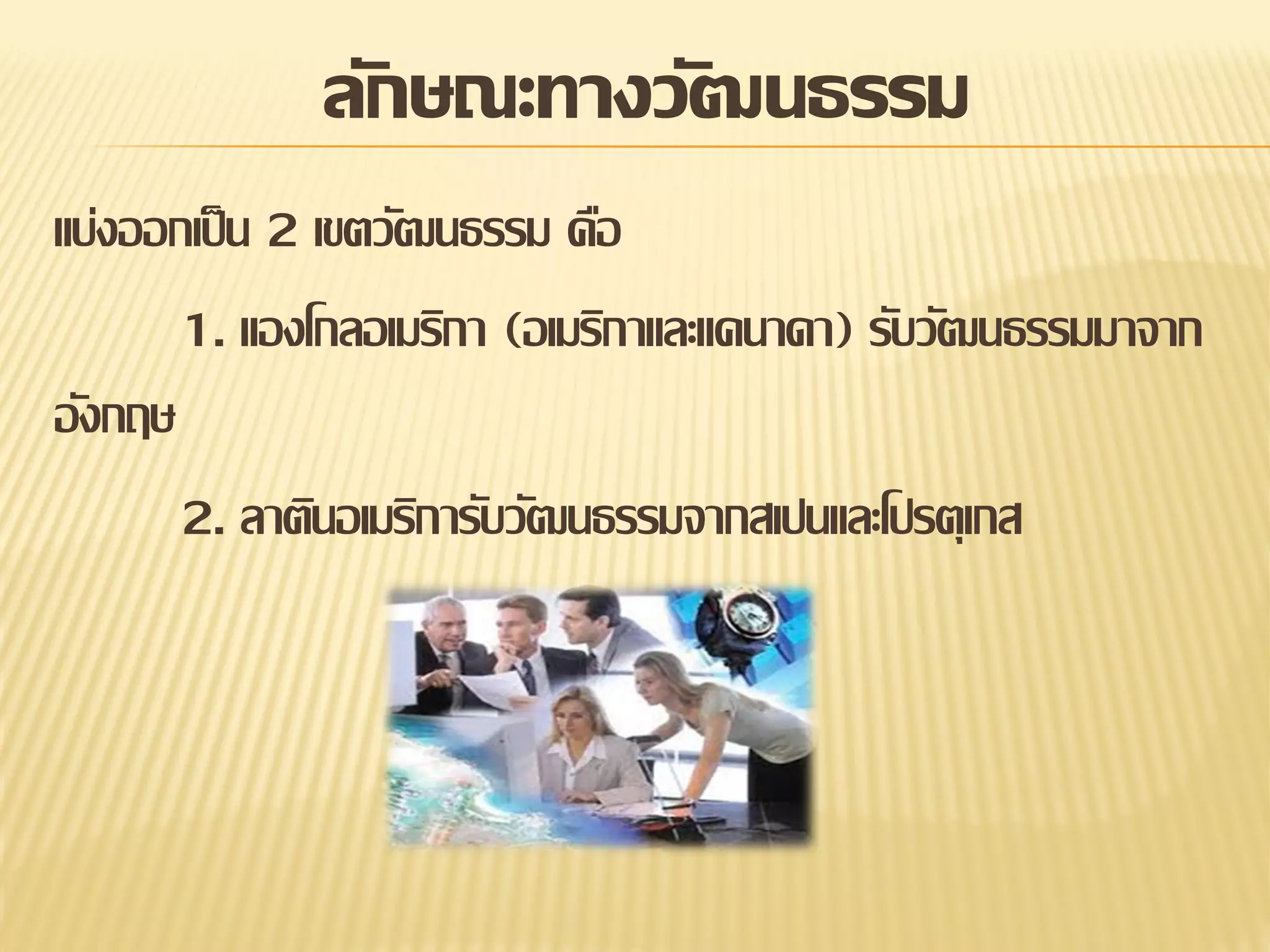 ลักษณะทางวัฒนธรรม
แบ่งออกเป็ น 2 เขตวัฒนธรรม คือ
1. แองโกลอเมริกา (อเมริกาและแคนาดา) รับวัฒนธรรมมาจาก
อังกฤษ
2. ลาตินอเมริการับวัฒนธรรมจากสเปนและโปรตุเกส

 