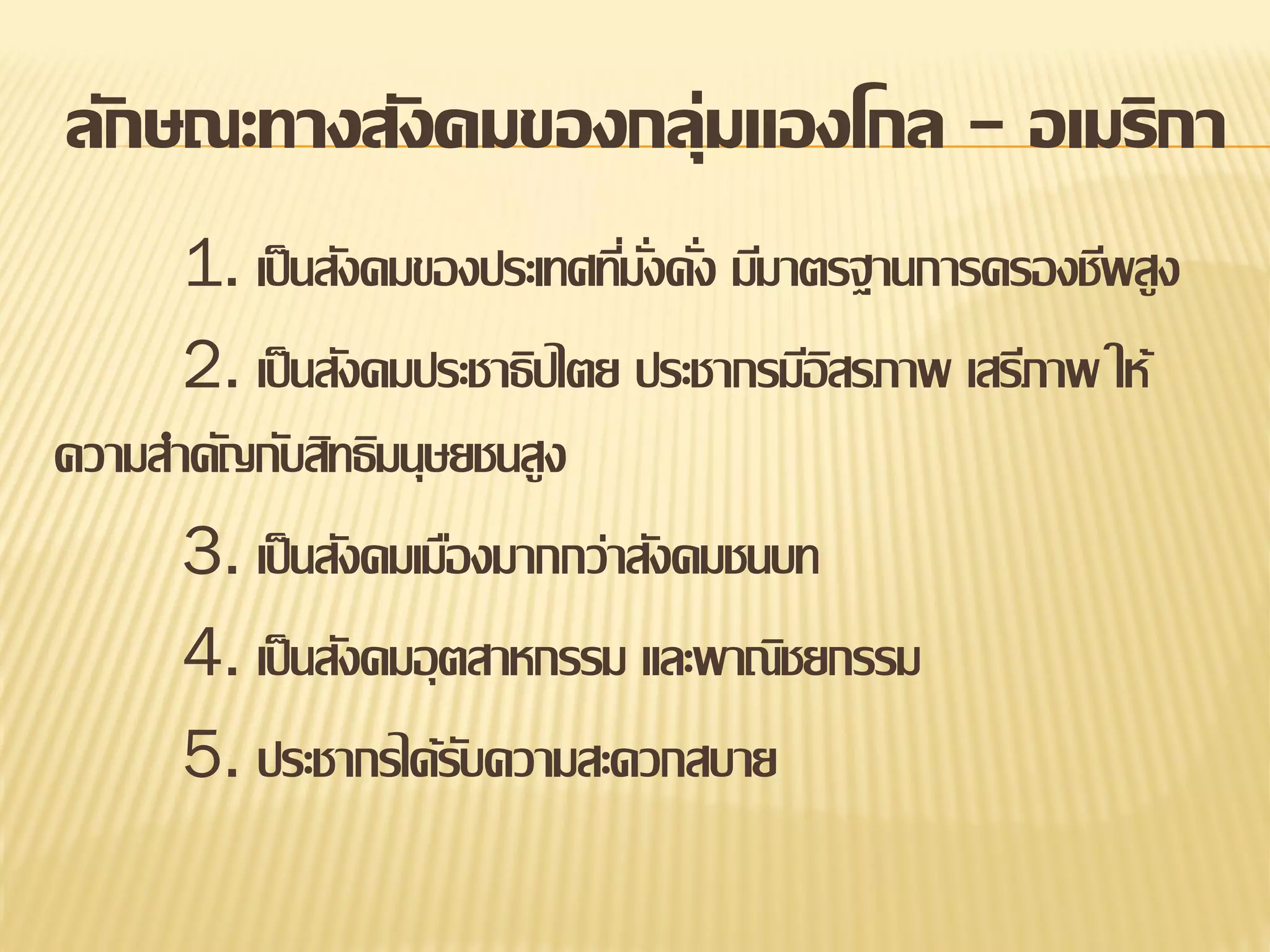 ลักษณะทางสังคมของกลุ่มแองโกล - อเมริกา
1. เป็ นสังคมของประเทศทีมงคัง มีมาตรฐานการครองชีพสูง
่ ั่ ่
2. เป็ นสังคมประชาธิปไตย ประชากรมีอสรภาพ เสรีภาพ ให้
ิ
ความสาคัญกับสิทธิมนุษยชนสูง
3. เป็ นสังคมเมืองมากกว่าสังคมชนบท
4. เป็ นสังคมอุ ตสาหกรรม และพาณิชยกรรม
5. ประชากรได้รบความสะดวกสบาย
ั

 
