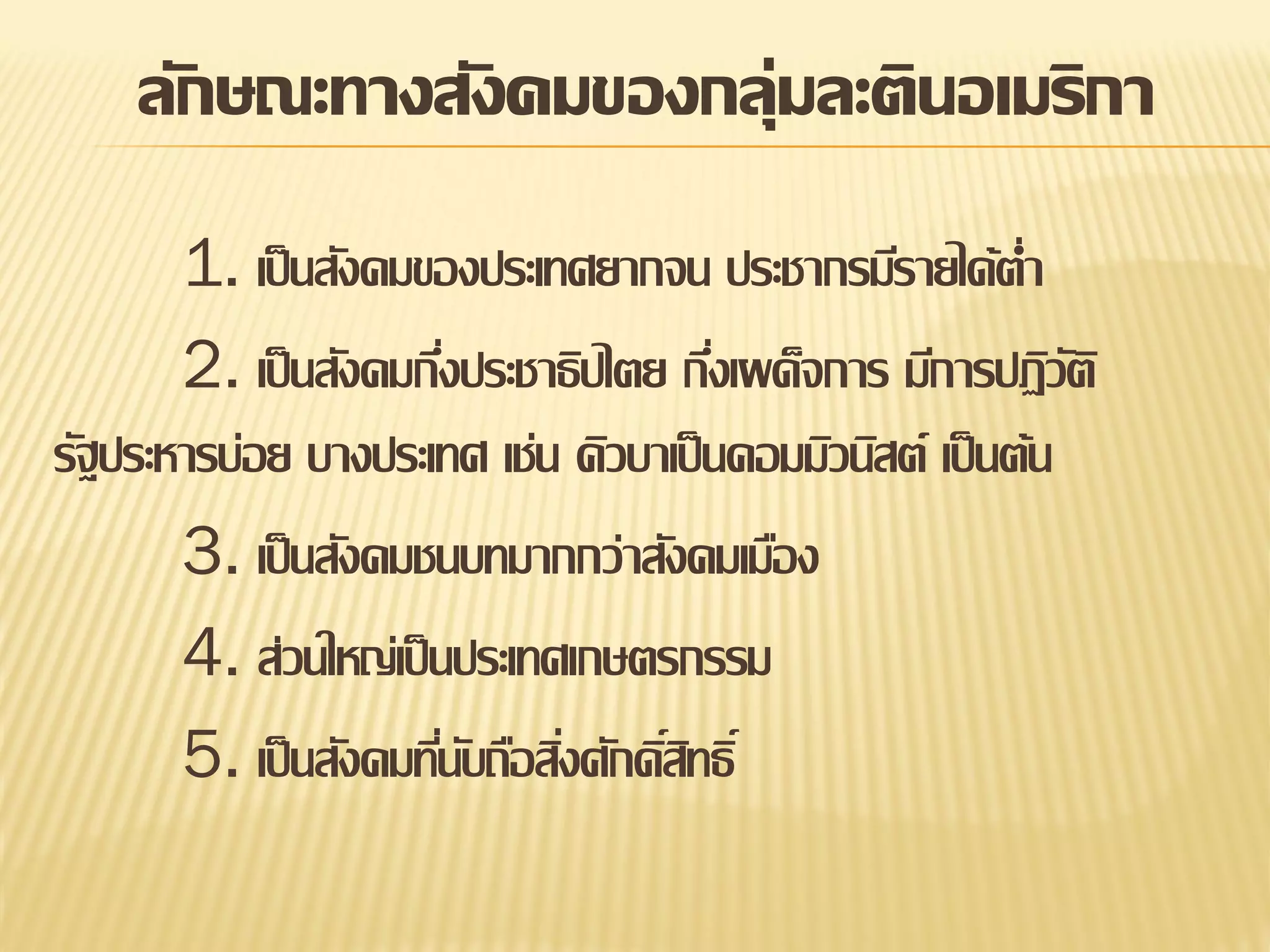 ลักษณะทางสังคมของกลุ่มละตินอเมริกา
1. เป็ นสังคมของประเทศยากจน ประชากรมีรายได้ต่า
2. เป็ นสังคมกึงประชาธิปไตย กึงเผด็จการ มีการปฏิวต ิ
่
่
ั
รัฐประหารบ่อย บางประเทศ เช่น คิวบาเป็ นคอมมิวนิสต์ เป็ นต้น
3. เป็ นสังคมชนบทมากกว่าสังคมเมือง
4. ส่วนใหญ่เป็ นประเทศเกษตรกรรม
5. เป็ นสังคมทีนบถือสิงศักดิสทธิ์
่ั ่ ์ิ

 