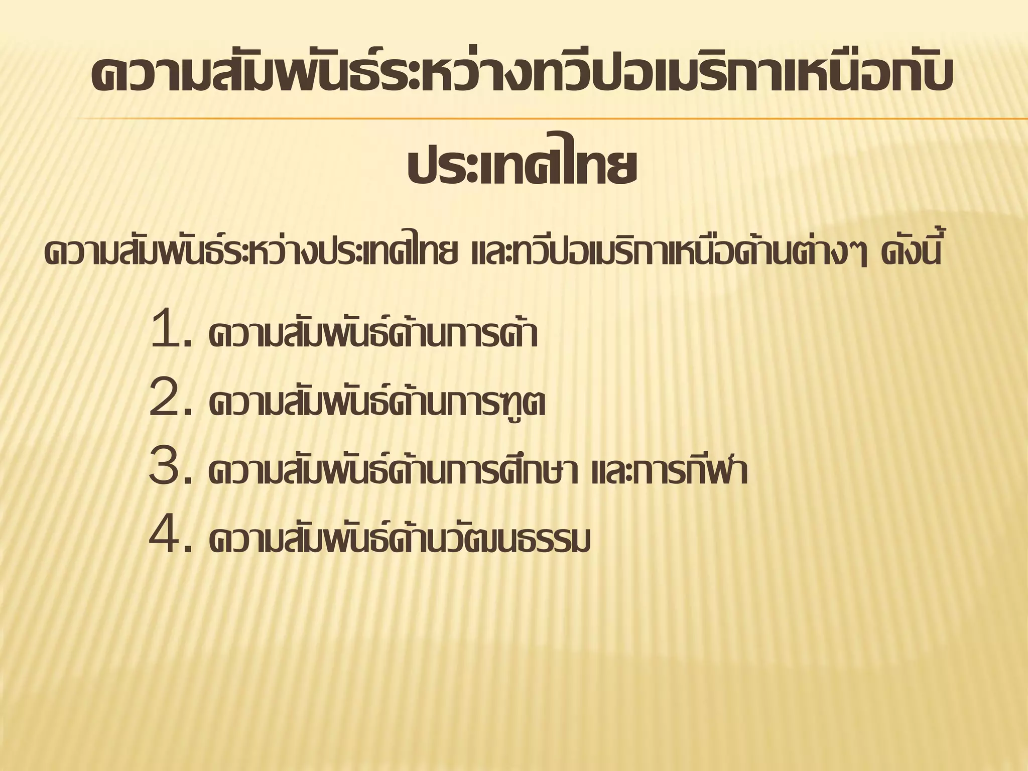 ความสัมพันธ์ ระหว่างทวีปอเมริกาเหนือกับ
ประเทศไทย
ความสัมพันธ์ ระหว่างประเทศไทย และทวีปอเมริกาเหนือด้านต่างๆ ดังนี้
1. ความสัมพันธ์ ด้านการค้า
2. ความสัมพันธ์ ด้านการฑูต
3. ความสัมพันธ์ ด้านการศึกษา และการกีฬา
4. ความสัมพันธ์ ด้านวัฒนธรรม

 