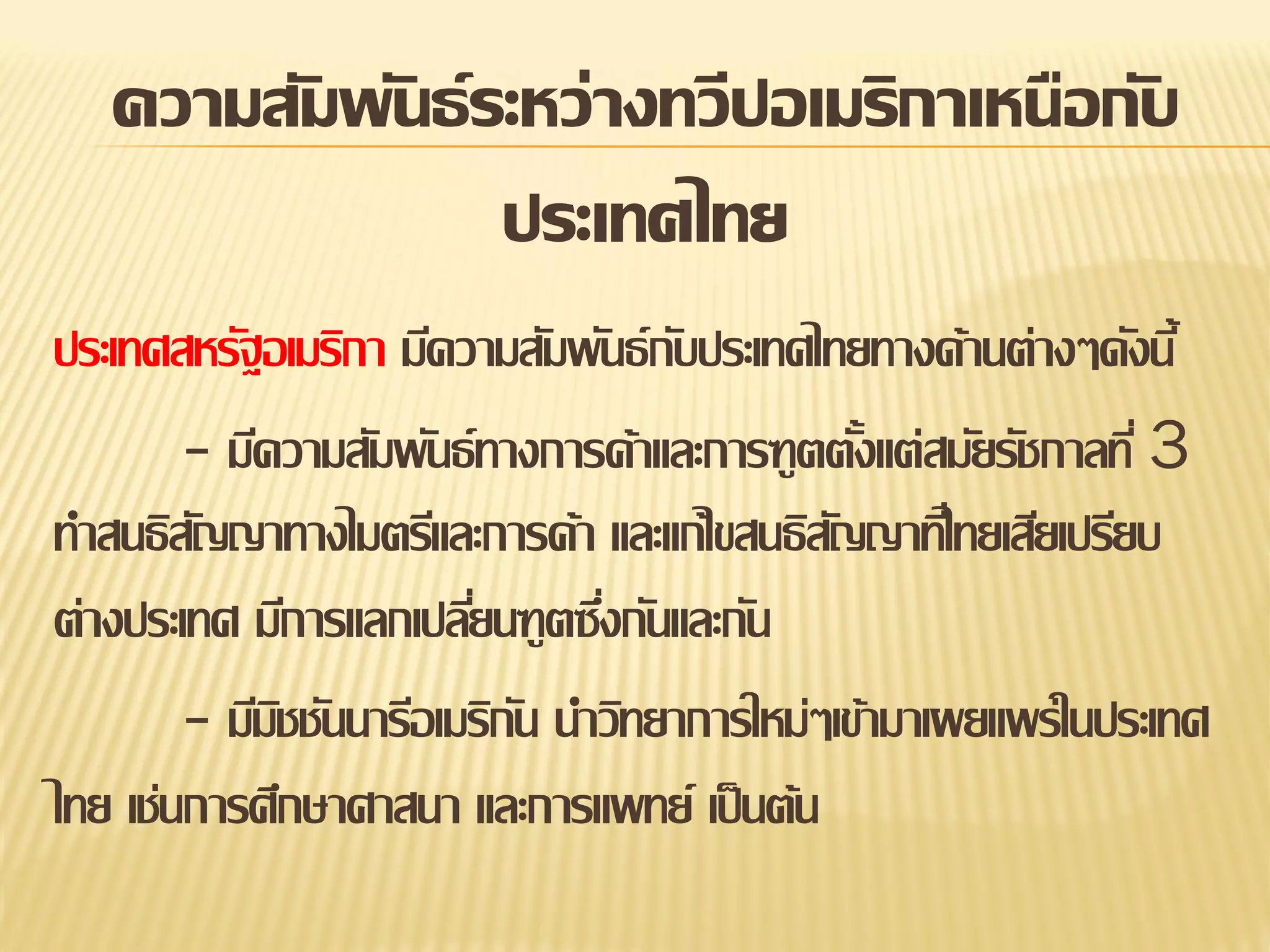 ความสัมพันธ์ ระหว่างทวีปอเมริกาเหนือกับ
ประเทศไทย
ประเทศสหรัฐอเมริกา มีความสัมพันธ์ กบประเทศไทยทางด้านต่างๆดังนี้
ั
- มีความสัมพันธ์ ทางการค้าและการฑูตตังแต่สมัยรัชกาลที่ 3
้
ทาสนธิสญญาทางไมตรีและการค้า และแก้ไขสนธิสญญาทีไ่ ทยเสียเปรียบ
ั
ั
ต่างประเทศ มีการแลกเปลียนฑูตซึงกันและกัน
่
่
- มีมชชันนารีอเมริกน นาวิทยาการใหม่ๆเข้ามาเผยแพร่ในประเทศ
ิ
ั
ไทย เช่นการศึกษาศาสนา และการแพทย์ เป็ นต้น

 