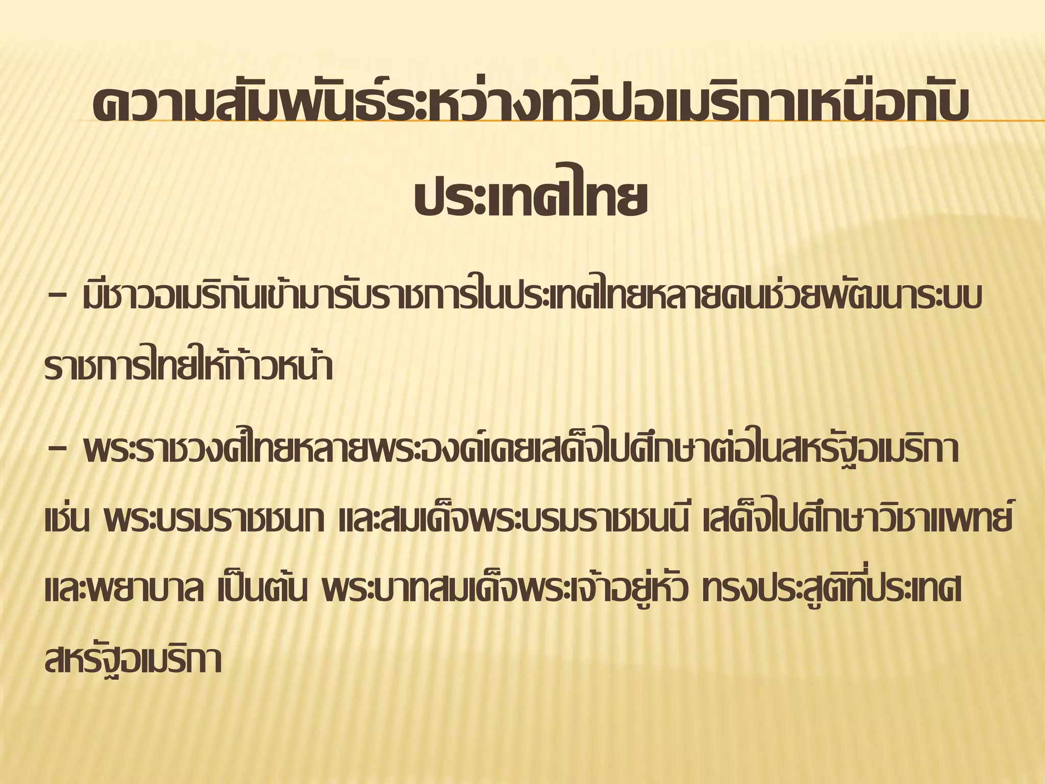 ความสัมพันธ์ ระหว่างทวีปอเมริกาเหนือกับ
ประเทศไทย
- มีชาวอเมริกนเข้ามารับราชการในประเทศไทยหลายคนช่วยพัฒนาระบบ
ั
ราชการไทยให้ก้าวหน้า
- พระราชวงศ์ไทยหลายพระองค์เคยเสด็จไปศึกษาต่อในสหรัฐอเมริกา
เช่น พระบรมราชชนก และสมเด็จพระบรมราชชนนี เสด็จไปศึกษาวิชาแพทย์
และพยาบาล เป็ นต้น พระบาทสมเด็จพระเจ้าอยู่หว ทรงประสูตทประเทศ
ั
ิ ี่
สหรัฐอเมริกา

 