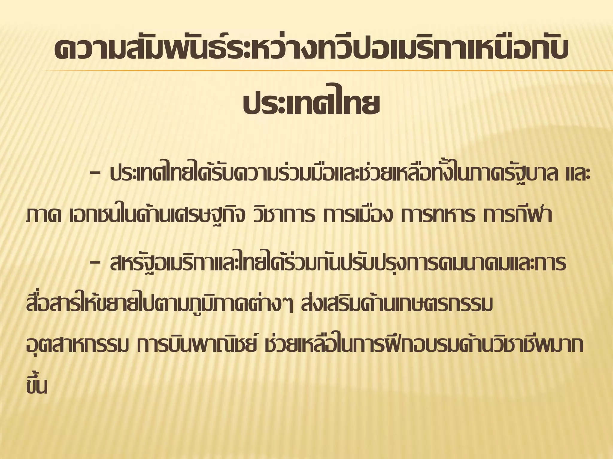 ความสัมพันธ์ ระหว่างทวีปอเมริกาเหนือกับ
ประเทศไทย
- ประเทศไทยได้รบความร่วมมือและช่วยเหลือทังในภาครัฐบาล และ
ั
้
ภาค เอกชนในด้านเศรษฐกิจ วิชาการ การเมือง การทหาร การกีฬา
- สหรัฐอเมริกาและไทยได้ร่วมกันปรับปรุงการคมนาคมและการ
สือสารให้ขยายไปตามภูมภาคต่างๆ ส่งเสริมด้านเกษตรกรรม
่
ิ
อุ ตสาหกรรม การบินพาณิชย์ ช่วยเหลือในการฝึ กอบรมด้านวิชาชีพมาก
ขึน
้

 
