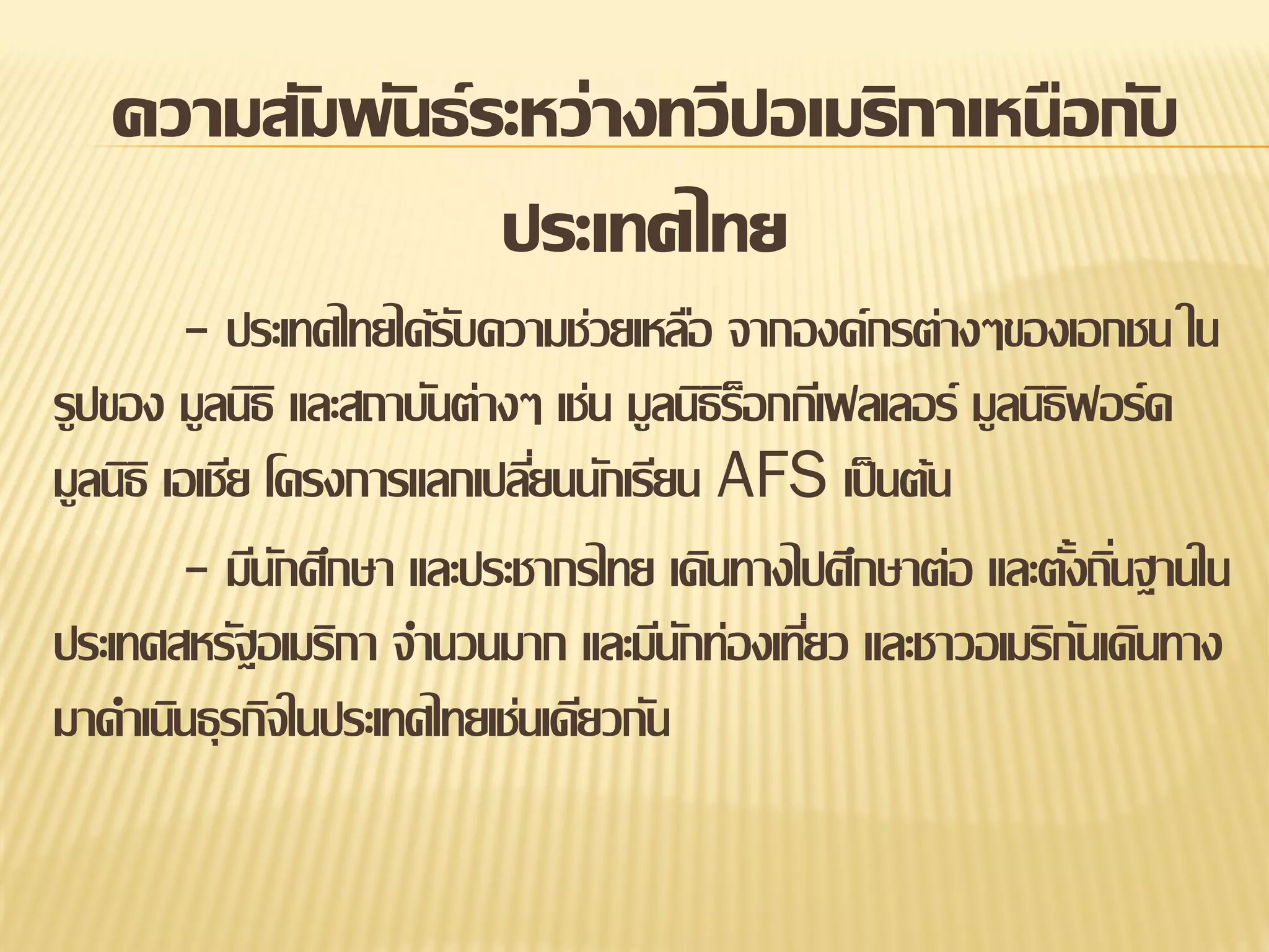 ความสัมพันธ์ ระหว่างทวีปอเมริกาเหนือกับ
ประเทศไทย
- ประเทศไทยได้รบความช่วยเหลือ จากองค์กรต่างๆของเอกชน ใน
ั
รูปของ มูลนิธิ และสถาบันต่างๆ เช่น มูลนิธรอกกีเฟลเลอร์ มูลนิธฟอร์ด
ิ็
ิ
มูลนิธิ เอเชีย โครงการแลกเปลียนนักเรียน AFS เป็ นต้น
่
- มีนกศึกษา และประชากรไทย เดินทางไปศึกษาต่อ และตังถินฐานใน
ั
้ ่
ประเทศสหรัฐอเมริกา จานวนมาก และมีนกท่องเทียว และชาวอเมริกนเดินทาง
ั
่
ั
มาดาเนินธุรกิจในประเทศไทยเช่นเดียวกัน

 