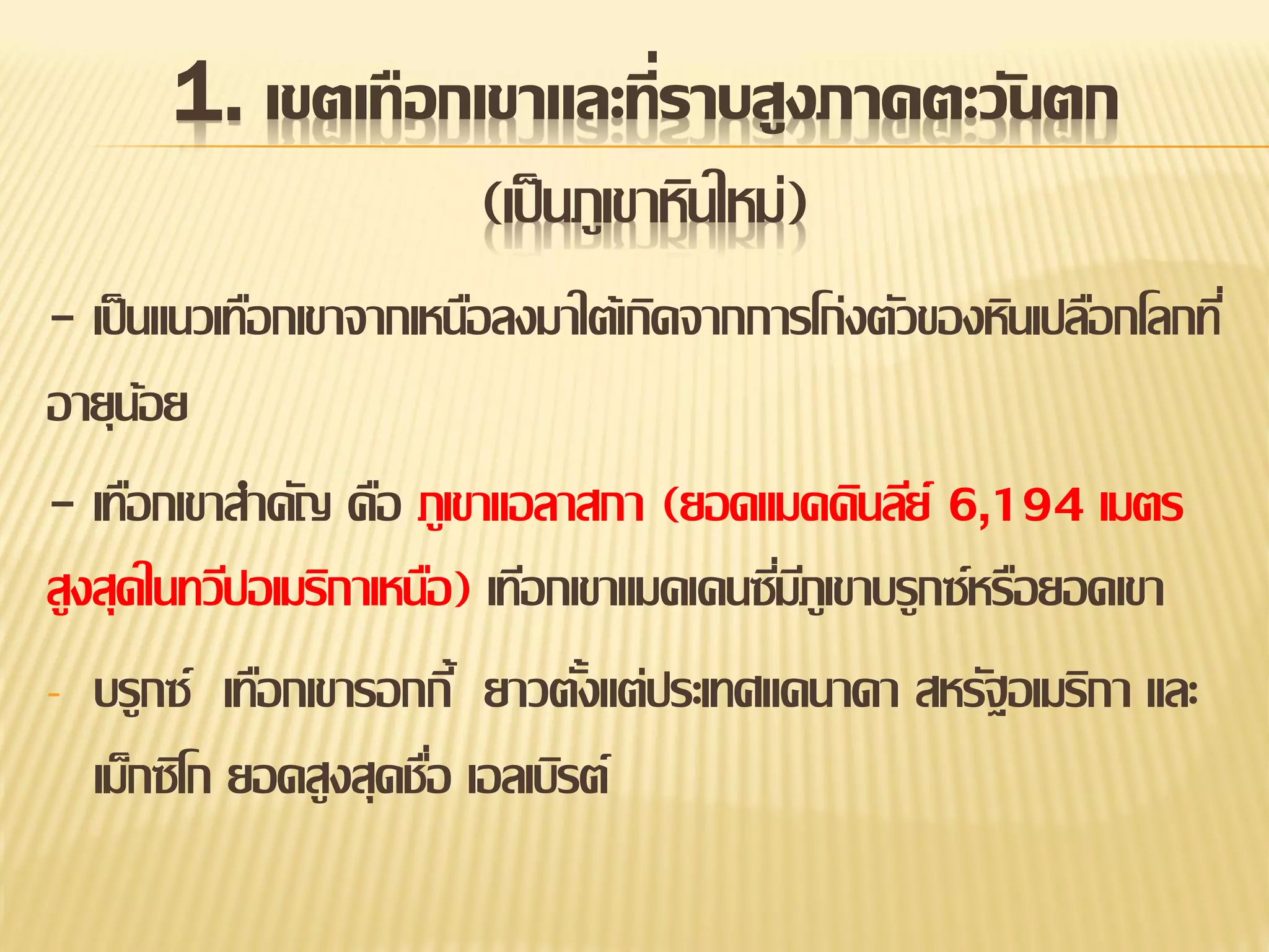 1. เขตเทือกเขาและที่ราบสูงภาคตะวันตก
(เป็ นภูเขาหินใหม่)
- เป็ นแนวเทือกเขาจากเหนือลงมาใต้เกิดจากการโก่งตัวของหินเปลือกโลกที่
อายุนอย
้
- เทือกเขาสาคัญ คือ ภูเขาแอลาสกา (ยอดแมคคินลีย์ 6,194 เมตร
สูงสุดในทวีปอเมริกาเหนือ) เทีอกเขาแมคเคนซีมภูเขาบรูกซ์หรือยอดเขา
่ี
- บรูกซ์ เทือกเขารอกกี้ ยาวตังแต่ประเทศแคนาดา สหรัฐอเมริกา และ
้
เม็กซิโก ยอดสูงสุดชือ เอลเบิรต์
่

 