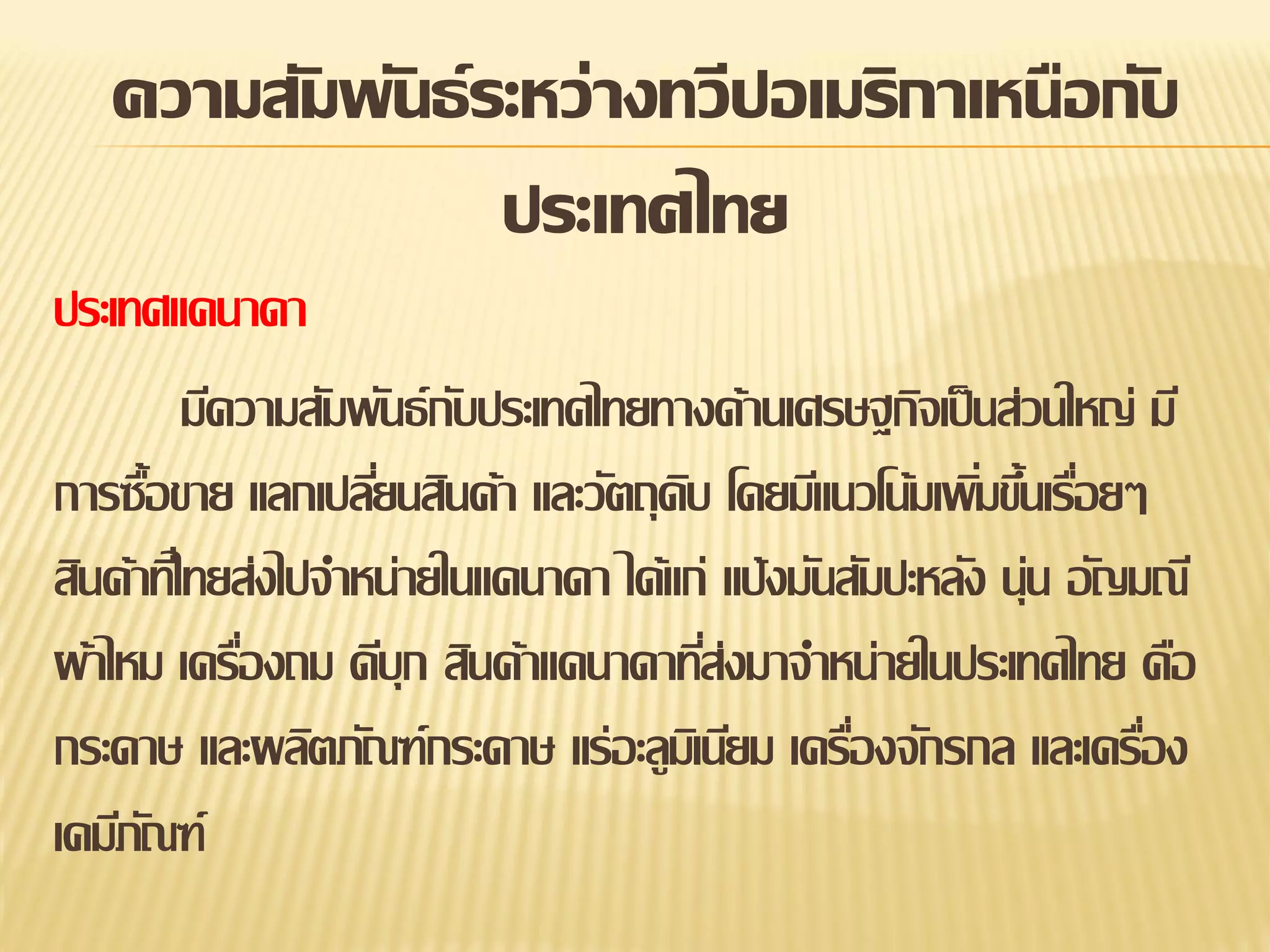 ความสัมพันธ์ ระหว่างทวีปอเมริกาเหนือกับ
ประเทศไทย
ประเทศแคนาดา
มีความสัมพันธ์ กบประเทศไทยทางด้านเศรษฐกิจเป็ นส่วนใหญ่ มี
ั
การซื้อขาย แลกเปลียนสินค้า และวัตถุดบ โดยมีแนวโน้มเพิมขึนเรือยๆ
่
ิ
่ ้ ่
สินค้าทีไ่ ทยส่งไปจาหน่ายในแคนาดา ได้แก่ แป้ งมันสัมปะหลัง นุ่น อัญมณี
ผ้าไหม เครืองถม ดีบุก สินค้าแคนาดาทีส่งมาจาหน่ายในประเทศไทย คือ
่
่
กระดาษ และผลิตภัณฑ์กระดาษ แร่อะลูมเิ นียม เครืองจักรกล และเครือง
่
่
เคมีภณฑ์
ั

 
