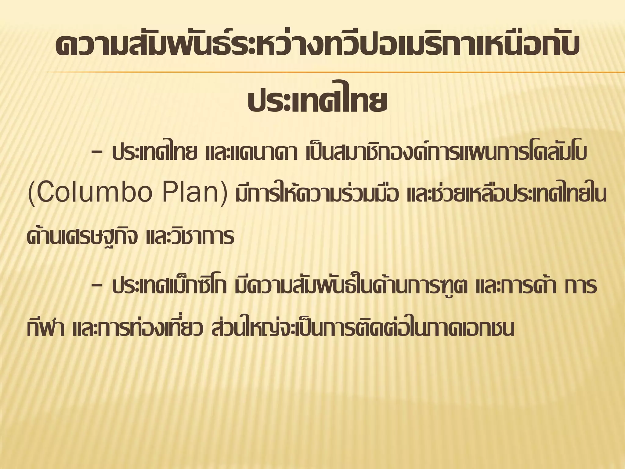 ความสัมพันธ์ ระหว่างทวีปอเมริกาเหนือกับ
ประเทศไทย
- ประเทศไทย และแคนาดา เป็ นสมาชิกองค์การแผนการโคลัมโบ
(Columbo Plan) มีการให้ความร่วมมือ และช่วยเหลือประเทศไทยใน
ด้านเศรษฐกิจ และวิชาการ
- ประเทศเม็กซิโก มีความสัมพันธ์ ในด้านการฑูต และการค้า การ
กีฬา และการท่องเทียว ส่วนใหญ่จะเป็ นการติดต่อในภาคเอกชน
่

 