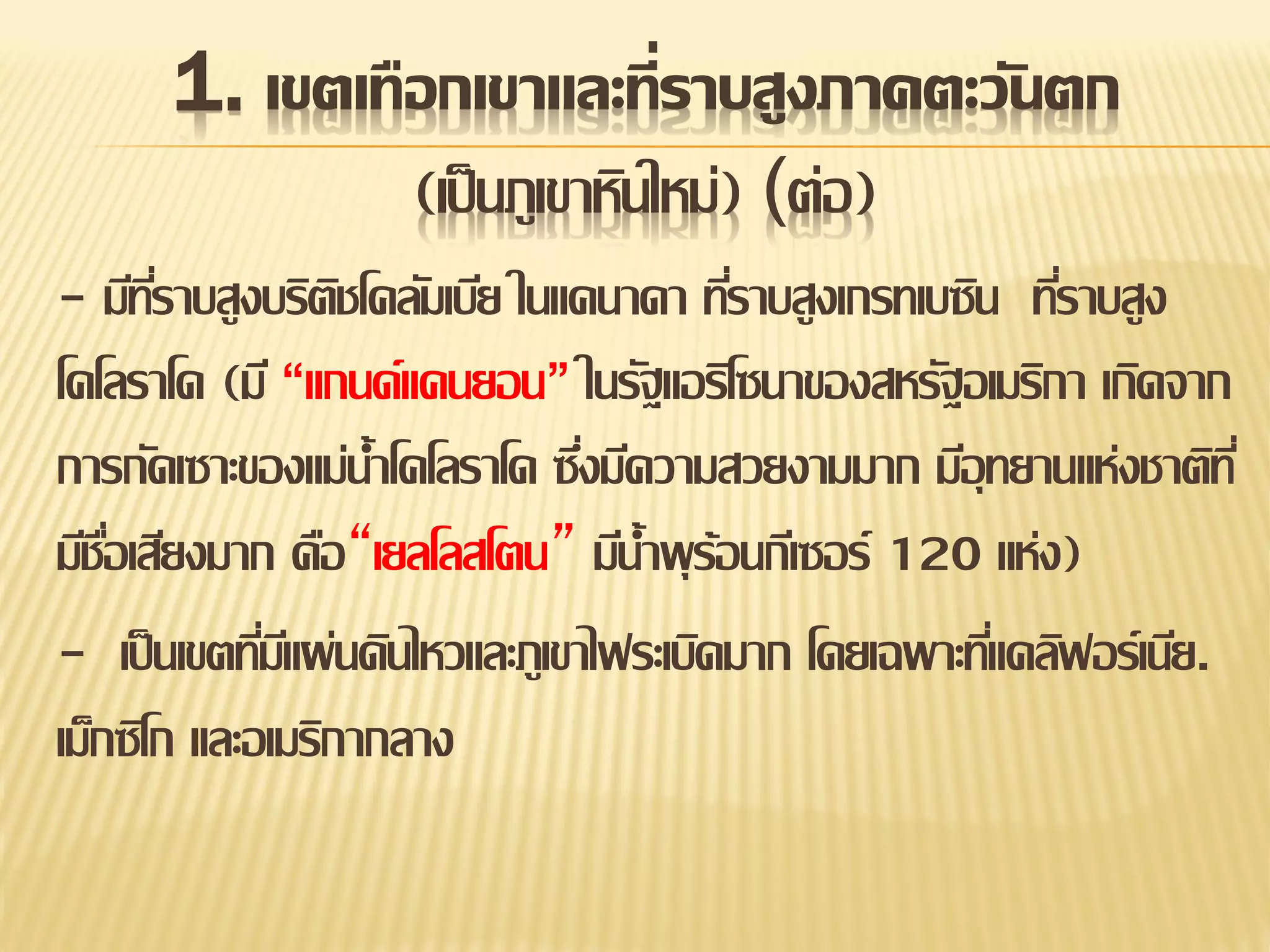 1. เขตเทือกเขาและที่ราบสูงภาคตะวันตก
(เป็ นภูเขาหินใหม่) (ต่อ)
- มีทราบสูงบริตชโคลัมเบีย ในแคนาดา ทีราบสูงเกรทเบซิน ทีราบสูง
ี่
ิ
่
่
โคโลราโด (มี “แกนด์แคนยอน” ในรัฐแอริโซนาของสหรัฐอเมริกา เกิดจาก
การกัดเซาะของแม่น้าโคโลราโด ซึงมีความสวยงามมาก มีอุทยานแห่งชาติท ี่
่
มีชอเสียงมาก คือ“เยลโลสโตน” มีน้าพุ ร้อนกีเซอร์ 120 แห่ง)
ื่
- เป็ นเขตทีมแี ผ่นดินไหวและภูเขาไฟระเบิดมาก โดยเฉพาะทีแคลิฟอร์เนีย.
่
่
เม็กซิโก และอเมริกากลาง

 