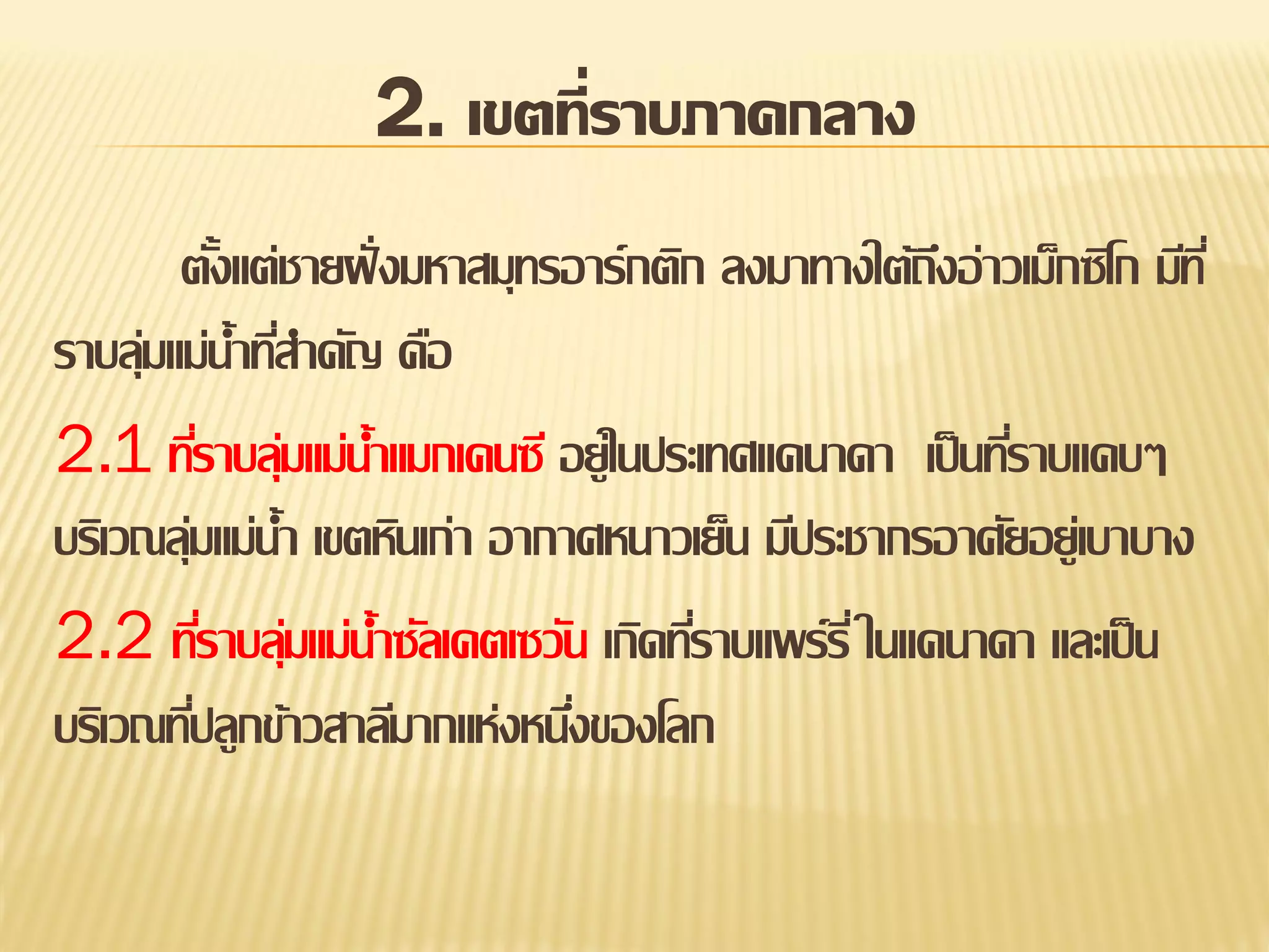 2. เขตที่ราบภาคกลาง
ตังแต่ชายฝั่ งมหาสมุทรอาร์กติก ลงมาทางใต้ถงอ่าวเม็กซิโก มีท ี่
้
ึ
ราบลุมแม่น้าทีสาคัญ คือ
่
่
2.1 ทีราบลุมแม่น้าแมกเคนซี อยู่ในประเทศแคนาดา เป็ นทีราบแคบๆ
่ ่
่
บริเวณลุมแม่น้า เขตหินเก่า อากาศหนาวเย็น มีประชากรอาศัยอยู่เบาบาง
่
2.2 ทีราบลุมแม่น้าซัลเคตเซวัน เกิดทีราบแพร์รี่ ในแคนาดา และเป็ น
่ ่
่
บริเวณทีปลูกข้าวสาลีมากแห่งหนึงของโลก
่
่

 