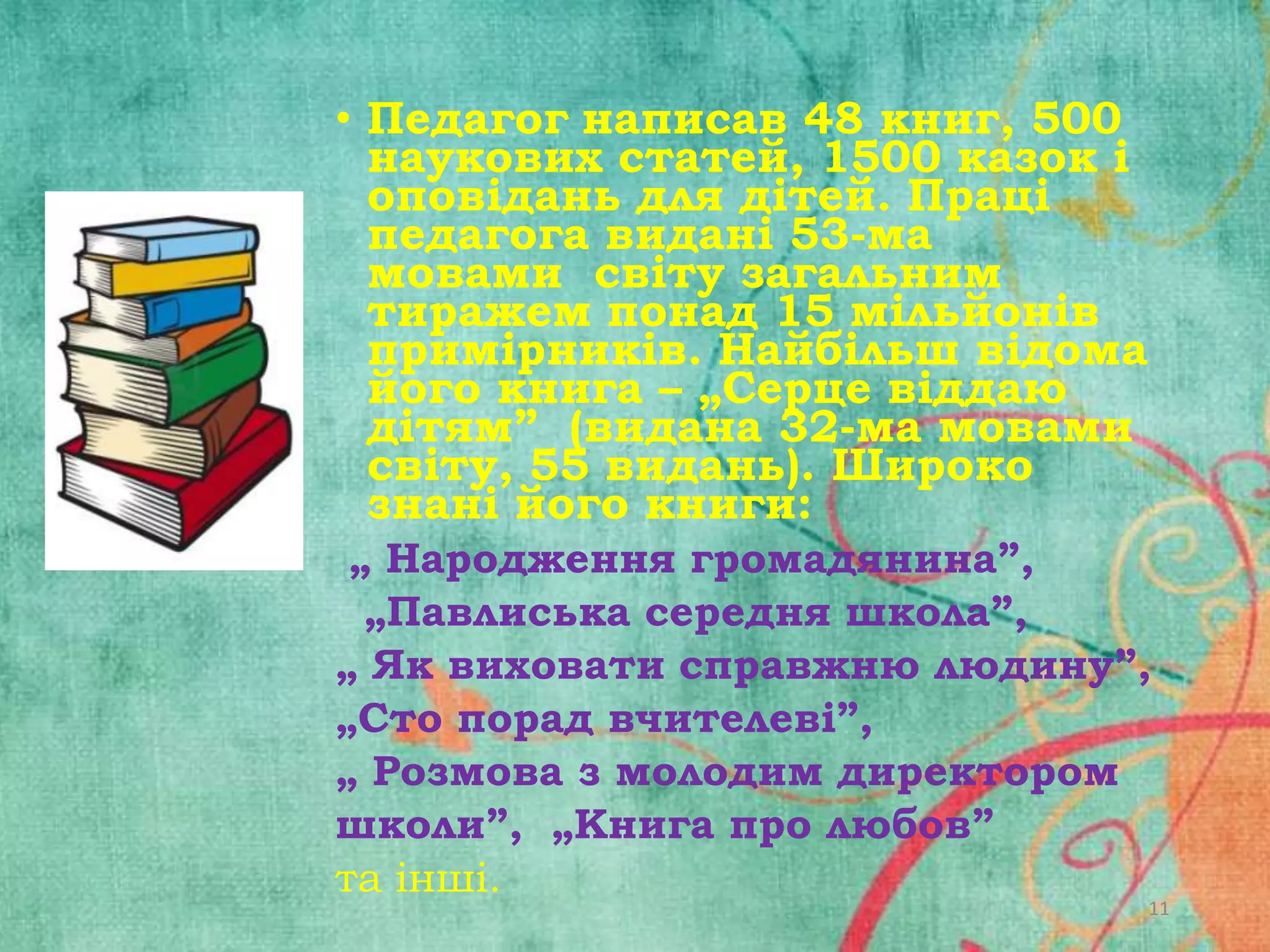 • Педагог написав 48 книг, 500
наукових статей, 1500 казок і
оповідань для дітей. Праці
педагога видані 53-ма
мовами світу загальним
тиражем понад 15 мільйонів
примірників. Найбільш відома
його книга – „Серце віддаю
дітям” (видана 32-ма мовами
світу, 55 видань). Широко
знані його книги:
„ Народження громадянина”,
„Павлиська середня школа”,
„ Як виховати справжню людину”,
„Сто порад вчителеві”,
„ Розмова з молодим директором
школи”, „Книга про любов”
та інші.

11

 