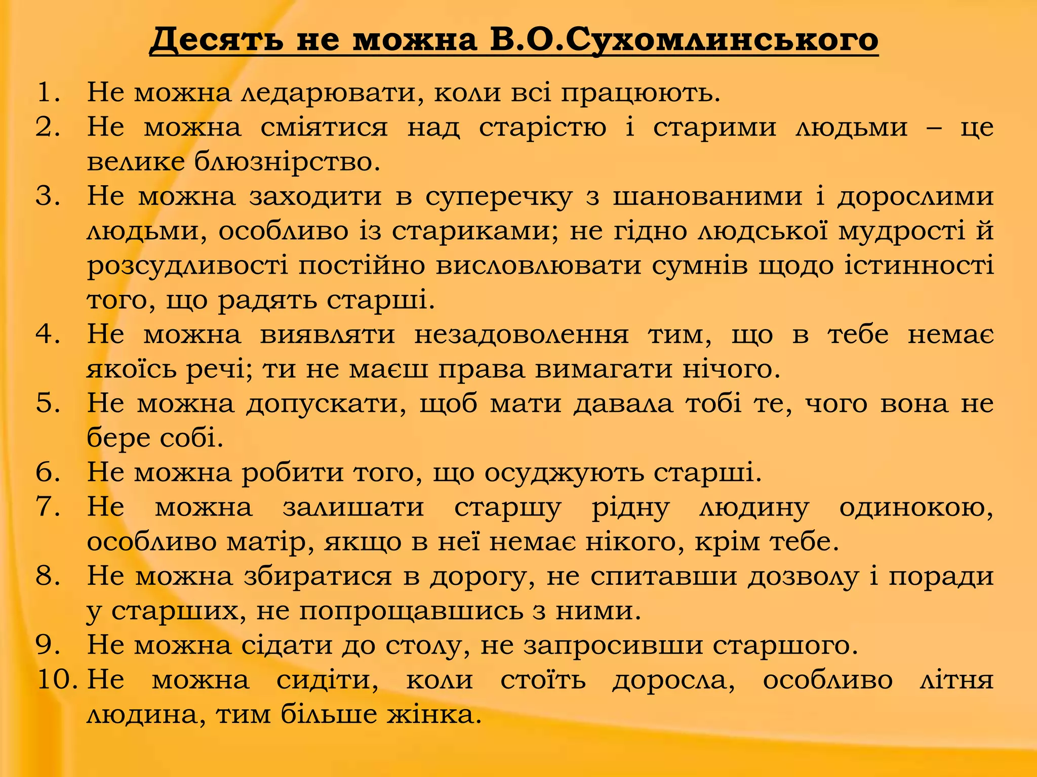 Десять не можна В.О.Сухомлинського
1. Не можна ледарювати, коли всі працюють.
2. Не можна сміятися над старістю і старими людьми – це
велике блюзнірство.
3. Не можна заходити в суперечку з шанованими і дорослими
людьми, особливо із стариками; не гідно людської мудрості й
розсудливості постійно висловлювати сумнів щодо істинності
того, що радять старші.
4. Не можна виявляти незадоволення тим, що в тебе немає
якоїсь речі; ти не маєш права вимагати нічого.
5. Не можна допускати, щоб мати давала тобі те, чого вона не
бере собі.
6. Не можна робити того, що осуджують старші.
7. Не можна залишати старшу рідну людину одинокою,
особливо матір, якщо в неї немає нікого, крім тебе.
8. Не можна збиратися в дорогу, не спитавши дозволу і поради
у старших, не попрощавшись з ними.
9. Не можна сідати до столу, не запросивши старшого.
10. Не можна сидіти, коли стоїть доросла, особливо літня
людина, тим більше жінка.

 