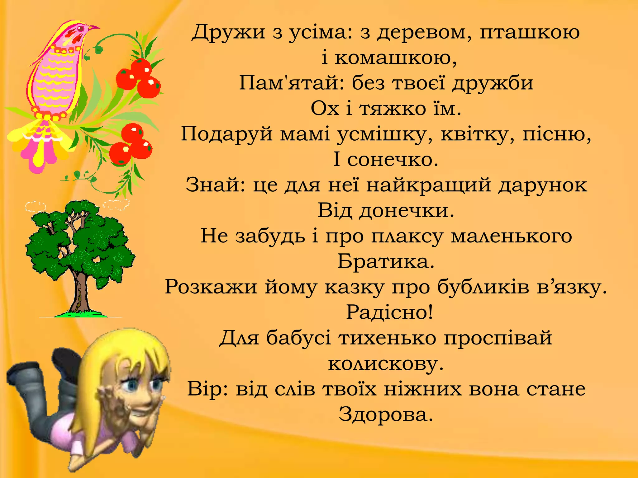Дружи з усіма: з деревом, пташкою
і комашкою,
Пам'ятай: без твоєї дружби
Ох і тяжко їм.
Подаруй мамі усмішку, квітку, пісню,
І сонечко.
Знай: це для неї найкращий дарунок
Від донечки.
Не забудь і про плаксу маленького
Братика.
Розкажи йому казку про бубликів в’язку.
Радісно!
Для бабусі тихенько проспівай
колискову.
Вір: від слів твоїх ніжних вона стане
Здорова.

 