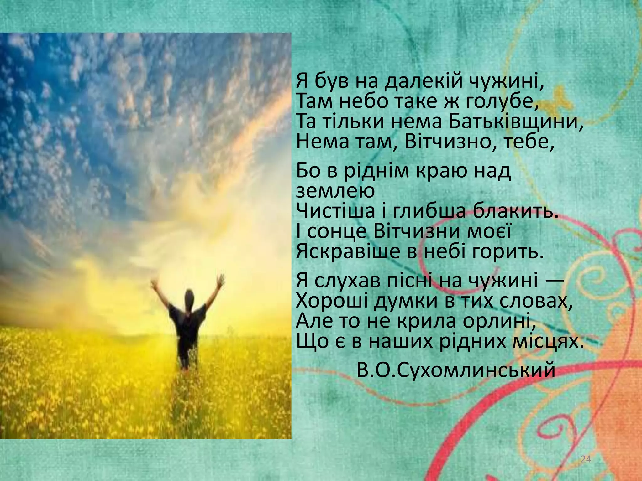 .

• Я був на далекій чужині,
Там небо таке ж голубе,
Та тільки нема Батьківщини,
Нема там, Вітчизно, тебе,
• Бо в ріднім краю над
землею
Чистіша і глибша блакить.
І сонце Вітчизни моєї
Яскравіше в небі горить.
• Я слухав пісні на чужині —
Хороші думки в тих словах,
Але то не крила орлині,
Що є в наших рідних місцях.
В.О.Сухомлинський

24

 