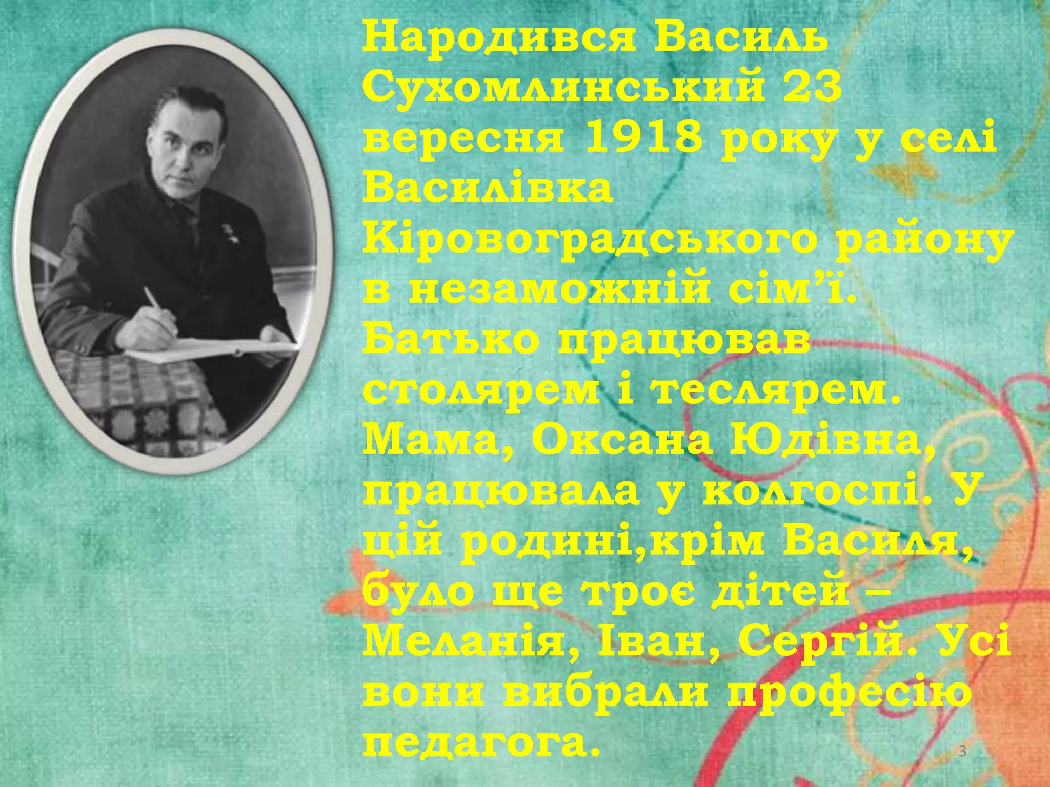 Народився Василь
Сухомлинський 23
вересня 1918 року у селі
Василівка
Кіровоградського району
в незаможній сім’ї.
Батько працював
столярем і теслярем.
Мама, Оксана Юдівна,
працювала у колгоспі. У
цій родині,крім Василя,
було ще троє дітей –
Меланія, Іван, Сергій. Усі
вони вибрали професію
педагога.
3

 