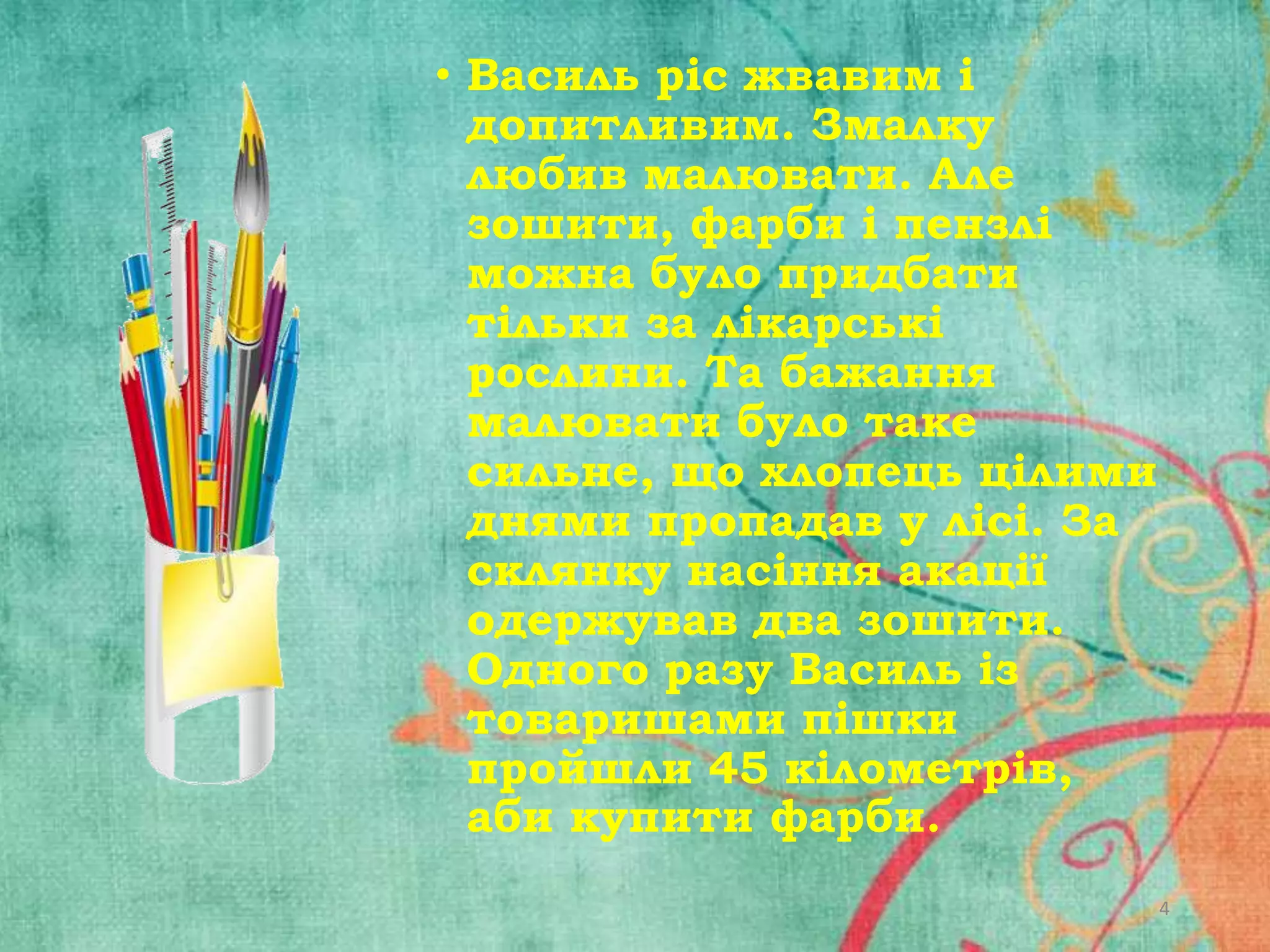 • Василь ріс жвавим і
допитливим. Змалку
любив малювати. Але
зошити, фарби і пензлі
можна було придбати
тільки за лікарські
рослини. Та бажання
малювати було таке
сильне, що хлопець цілими
днями пропадав у лісі. За
склянку насіння акації
одержував два зошити.
Одного разу Василь із
товаришами пішки
пройшли 45 кілометрів,
аби купити фарби.
4

 
