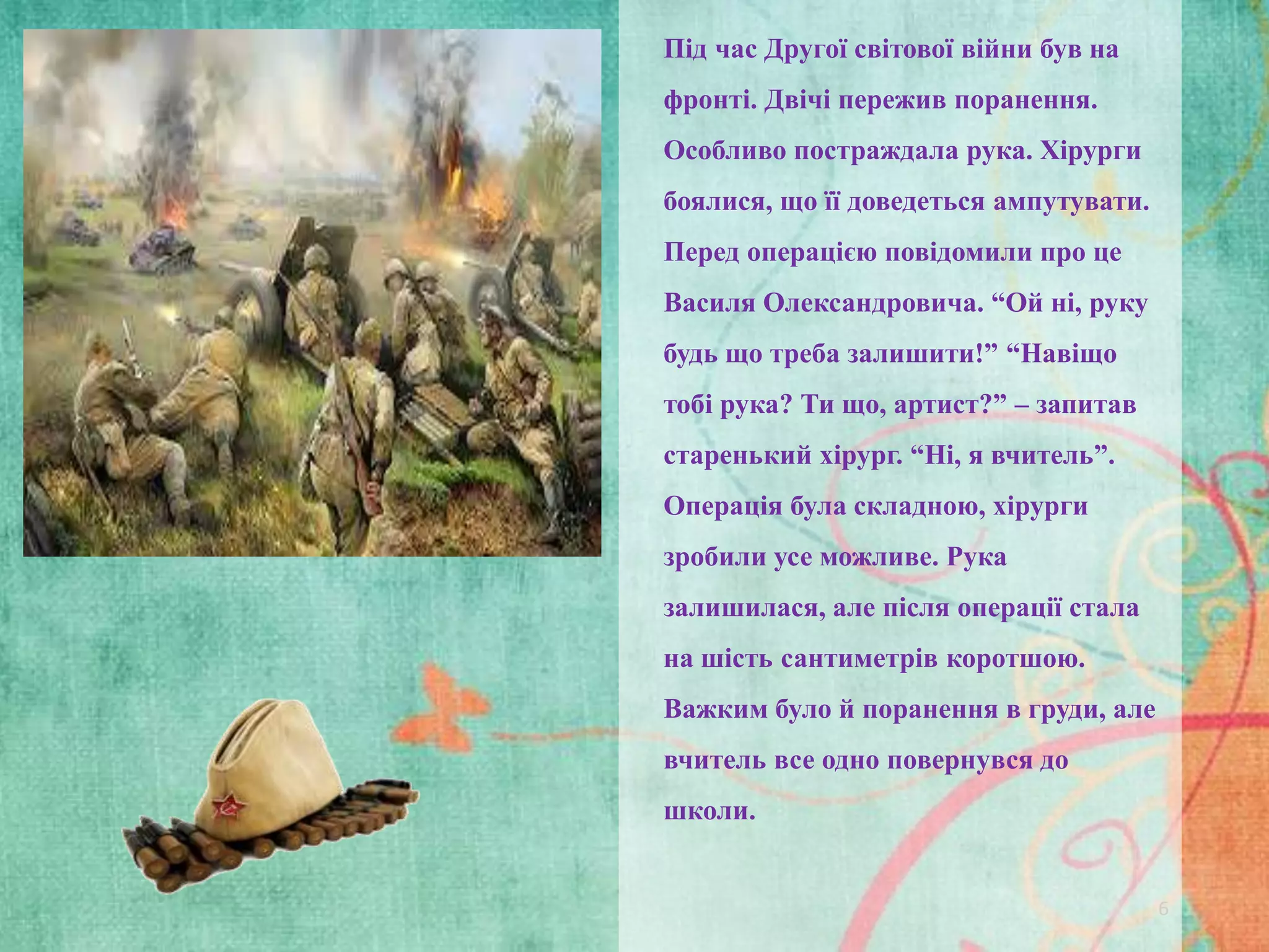 Під час Другої світової війни був на
фронті. Двічі пережив поранення.
Особливо постраждала рука. Хірурги
боялися, що її доведеться ампутувати.
Перед операцією повідомили про це

Василя Олександровича. “Ой ні, руку
будь що треба залишити!” “Навіщо
тобі рука? Ти що, артист?” – запитав
старенький хірург. “Ні, я вчитель”.

Операція була складною, хірурги
зробили усе можливе. Рука
залишилася, але після операції стала
на шість сантиметрів коротшою.
Важким було й поранення в груди, але
вчитель все одно повернувся до
школи.

6

 