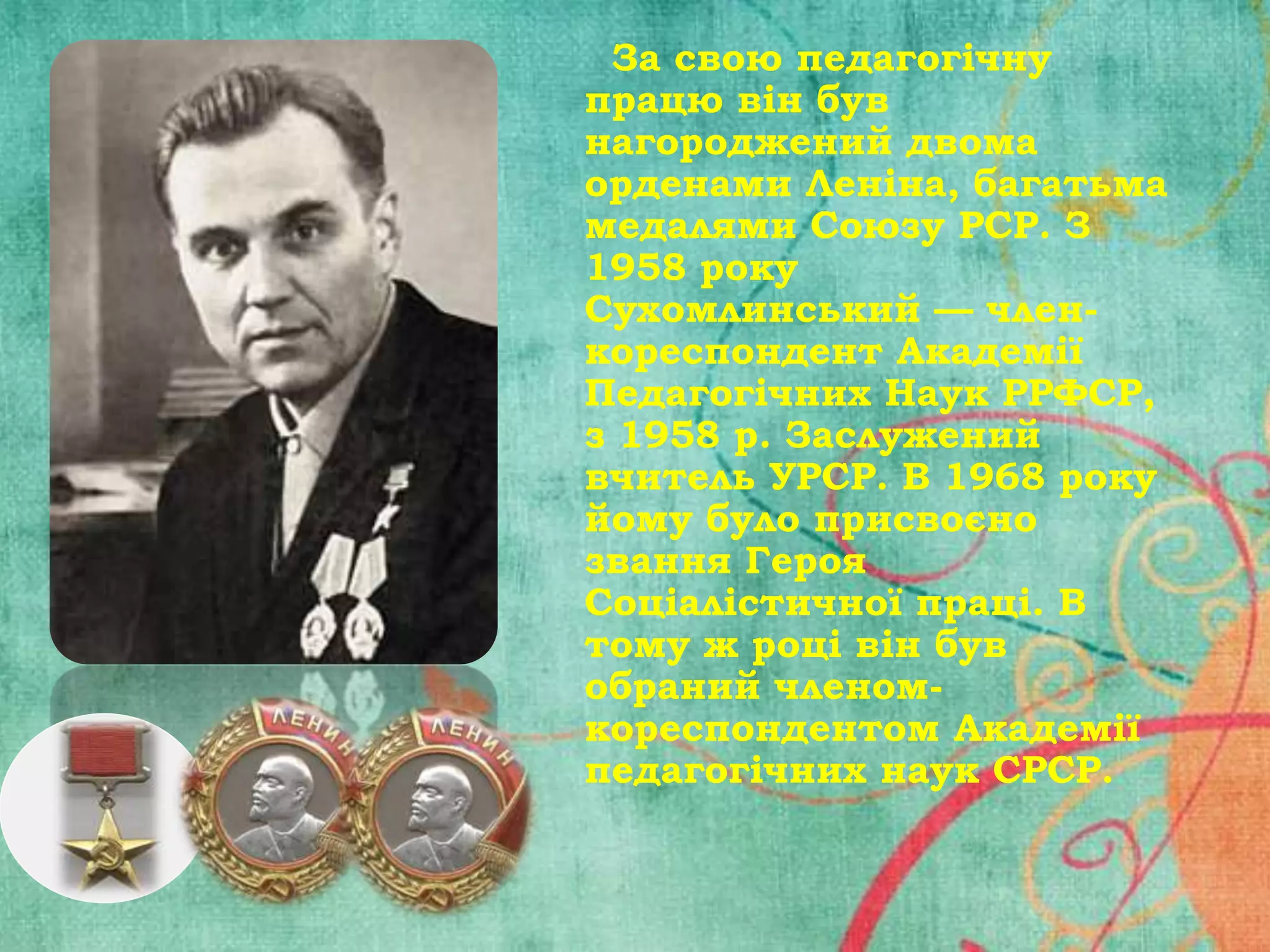 За свою педагогічну
працю він був
нагороджений двома
орденами Леніна, багатьма
медалями Союзу РСР. З
1958 року
Сухомлинський — членкореспондент Академії
Педагогічних Наук РРФСР,
з 1958 р. Заслужений
вчитель УРСР. В 1968 року
йому було присвоєно
звання Героя
Соціалістичної праці. В
тому ж році він був
обраний членомкореспондентом Академії
педагогічних наук СРСР.

 