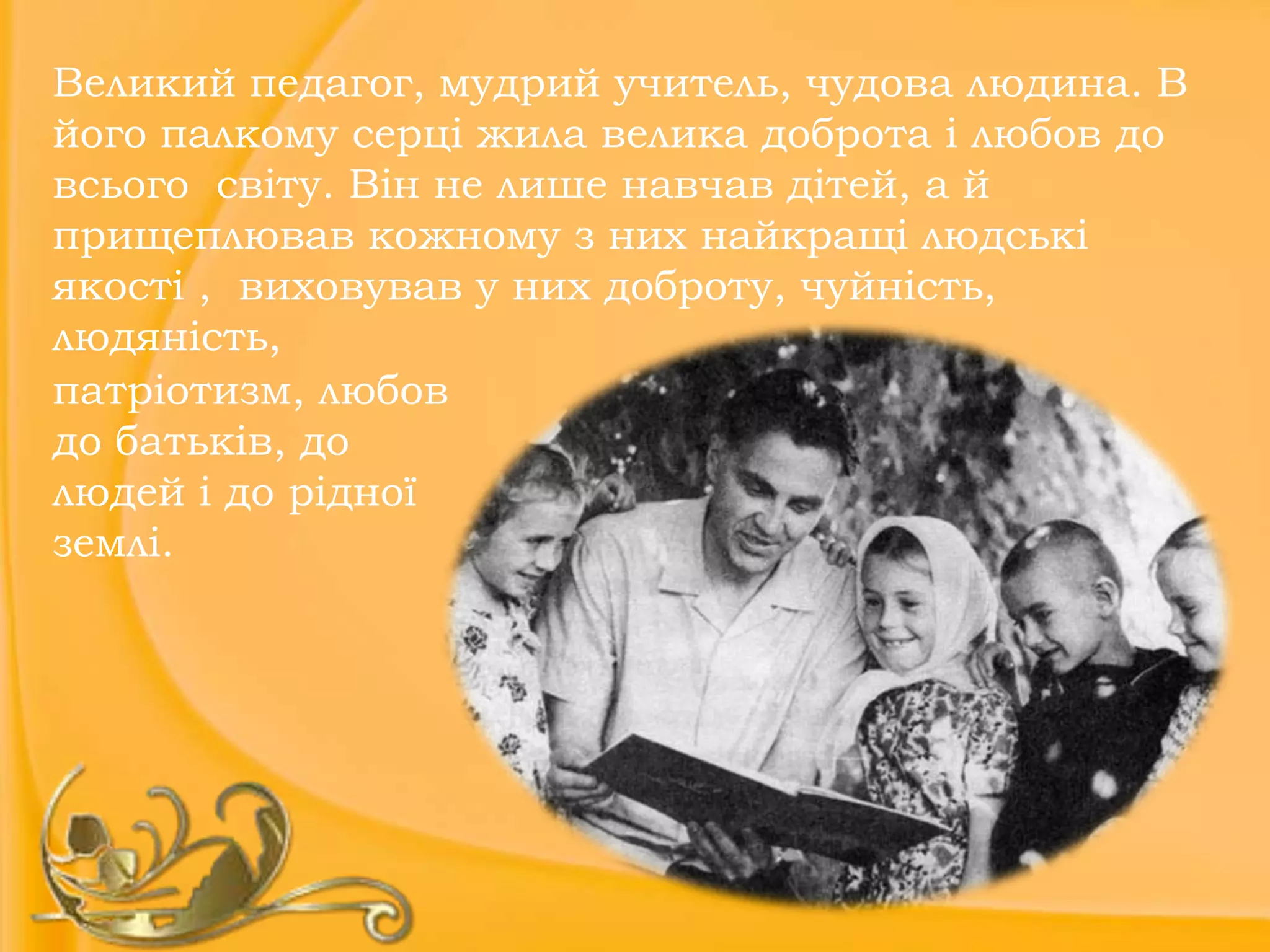 Великий педагог, мудрий учитель, чудова людина. В
його палкому серці жила велика доброта і любов до
всього світу. Він не лише навчав дітей, а й
прищеплював кожному з них найкращі людські
якості , виховував у них доброту, чуйність,
людяність,
патріотизм, любов
до батьків, до
людей і до рідної
землі.

 