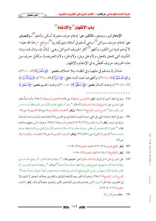 ‫‪                ‬‬
‫‪‬‬
‫‪ ‬‬
‫‪‬‬
‫‪ ‬א‪  ‬א‪FW ‬א‪ ‬א‪ ‬א‪  ‬א‪KKE ‬‬

‫א‪‬א‪‬‬

‫‪‬א‪(١)‬א‪ (٢)‬‬

‫اﻹدﻏﺎم ﻛﺒﲑ, وﺻﻐﲑ, ﻓﺎﻟﻜﺒﲑ ﻫﻮ: إدﻏﺎم ﺣﺮف ﻣﺘﺤﺮك أﺳﻜﻦ وأدﻏﻢ)٣(, واﻟـﺼﻐﲑ‬

‫ﻫﻮ: إدﻏﺎم ﺣﺮوف ﺳﻮاﻛﻦ)٤(, وﻫﻲ ُﺗﺪﻏﻢ ﰲ أﻣﺜﺎﳍﺎ وﻓﻴﲈ ُﻳﻘﺎرﲠﺎ)٥(, وﻧﺎﻓﻊ −رﲪﺔ اﷲ ﻋﻠﻴﻪ−‬
‫ُ‬
‫ﻻ ُﻳﺪﻏﻢ ﺷﻴﺌﺎ ﻣﻦ اﻟﻜﺒﲑ, وأﻇﻬﺮ)٦( أﻛﺜﺮ اﳊﺮوف اﻟﺴﻮاﻛﻦ وﻫـﻲ: }ذال إذ, ودال ﻗـﺪ, وﺗـﺎء‬
‫اﻟﺘﺄﻧﻴﺚ اﻟﺘﻲ ﺗﻠﺤﻖ ﺑﺎﻟﻔﻌﻞ, وﻻم ﻫﻞ وﺑـﻞ, وﻻم ﻗـﻞ, وﻻم اﻟﺘﻌﺮﻳـﻒ{, وﻟﻜـﻞ ﺣـﺮف ﻣـﻦ‬

‫ﻫﺬه اﳊﺮوف ﺣﺮوف ﲣﺘﺺ ﺑﻪ ﰲ اﻹدﻏﺎم واﻹﻇﻬﺎر.‬
‫ﱡ‬

‫ﻓـــﺬال إذ ﺗـــﺪﻏﻢ ﰲ ﻣﺜﻠﻬـــﺎ وﰲ اﻟﻈـــﺎء ﺑـــﻼ ﺧـــﻼف ﻧﺤـــﻮ: ‪] Ha `I‬ﺍﻷﻧﺒﻴــﺎﺀ:٧٨[,‬
‫ـ‬

‫و‪ ] H~}I‬ـﺴﺎﺀ:٤٦[, وأﻇﻬﺮﻫــﺎ ﻋﻨــﺪ اﻟﺘــﺎء ﻣﺜــﻞ: ‪ ] Hp oI‬ـﺮﺓ:٦٦١[, ‪HwvI‬‬
‫ﺍﻟﺒﻘـ‬
‫ﺍﻟﻨـ‬

‫] ـﺮﺍﻑ:٧٦١[, وﻋﻨــﺪ اﻟــﺪال ﻧﺤــﻮ: ‪ ] HB AI‬ـﺮ:٢٥[, وﻋﻨــﺪ اﳉــﻴﻢ ﻧﺤــﻮ: ‪Hn mI‬‬
‫ﺍﳊﺠـ‬
‫ﺍﻷﻋـ‬

‫ــــــــــــــــــ‬
‫)١( وﻫﻮ ﰲ اﻟﻠﻐﺔ: اﻟﺘﺒﲔ أو اﻟﺒﻴﺎن. ُﻳﻨﻈﺮ: )اﻟﻘﺎﻣﻮس اﳌﺤﻴﻂ(: ص٧٥٥, )اﳌﻌﺠﻢ اﻟﻮﺳﻴﻂ(:١/٨٨٢. وأﻣـﺎ ﺣـﺪه ﻓﻘـﺪ‬
‫ﱡ‬
‫ً‬
‫ﻧﻘﻞ اﳌﻨﺘﻮري ﻋﻦ اﻟﺪاﲏ ﰲ )إرﺷﺎد اﳌﺘﻤﺴﻜﲔ( أﻧﻪ ﻗﺎل: " وﻫﻮ أن ﺗﻘﻄﻊ اﳊﺮف اﻷول ﻋﻦ اﻟﺜﺎﲏ ﻗﻄﻌﺎ ﺗﺒﻴﻨﻪ ﻣﻨﻪ ﻣﻦ‬
‫ﻏﲑ ﺳﻜﺖ ﻋﻠﻴﻪ". )ﴍح اﻟﺪرر اﻟﻠﻮاﻣﻊ(:١/٥٨٣. وﻳﻨﻈﺮ: )اﻟﻘﻮاﻋﺪ واﻹﺷﺎرات(: ص٥٤, )اﻟﺘﻤﻬﻴﺪ(: ص٥٥.‬
‫ُ‬

‫)٢( وﻫﻮ ﰲ اﻟﻠﻐﺔ: إدﺧﺎل اﻟﴚء ﰲ اﻟﴚء وﻣﻨﻪ أدﻏﻤﺖ اﻟﻠﺠﺎم ﰲ ﻓﻢ اﻟﻔـﺮس إذا أدﺧﻠﺘـﻪ ﻓﻴـﻪ, واﳌـﺮاد ﺑـﻪ ﻫﻨـﺎ: إدﺧـﺎل‬
‫ﺣﺮف ﰲ ﺣﺮف. ُﻳﻨﻈﺮ: )ﻟـﺴﺎن اﻟﻌـﺮب(:٢١/٢٠٢, )اﳌﻌﺠـﻢ اﻟﻮﺳـﻴﻂ(:١/٨٨٢. وﻋﺮﻓـﻪ ﻣﻜـﻲ ﺑﻤﻔﻬﻮﻣـﻪ اﻟﻌـﺎم‬

‫ﻓﻘﺎل: " اﻋﻠﻢ أن اﻹدﻏﺎم ﻫـﻮ أن ﻳﻠﺘﻘـﻲ ﺣﺮﻓـﺎن ﻣﺘﻘﺎرﺑـﺎن أو ﻣـﺜﻼن ﻓﺘـﺪﻏﻢ اﻷول ﰲ اﻟﺜـﺎﲏ وﺗﺮدﳘـﺎ ﺑﻠﻔـﻆ ﺣـﺮف‬

‫ﻣﺎﺟﺴﺘﲑ _ ﻣﺮﺍﻡ ﺍﻟﻠﻬﻴﱯ ) ﻛﺎﻣﻞ ﺍﻟﺮﺳﺎﻟﺔ.. ﺍﻟﺼﻮﺭﺓ ﺍﻟﻨﻬﺎﺋﻴﺔ ( ١٤٠‬

‫واﺣﺪ ﻣﺸﺪد" )اﻟﺘﺒﴫة/ﳌﻜـﻲ(: ص٠٥٣و١٥٣. وﻳﻨﻈـﺮ: )ﻣﺮﺷـﺪ اﻟﻘـﺎرىء(: ص٥٦, )اﻟﻘﻮاﻋـﺪ واﻹﺷـﺎرات(:‬
‫ُ‬
‫ص٤٤.‬

‫)٣( ُﻳﻨﻈﺮ: )ﻓﺘﺢ اﻟﻮﺻﻴﺪ(:٢/١٢٢, )اﻟﻌﻘﺪ اﻟﻨﻀﻴﺪ(:٢/٠٩٠١.‬
‫)٤( ُﻳﻨﻈﺮ: )اﻹﻗﻨﺎع(:١/٤٦١, )اﻟﻌﻘﺪ اﻟﻨﻀﻴﺪ(:٢/٠٩٠١.‬

‫)٥( ﻧﻘﻞ اﳌﻨﺘﻮري ﻋﻦ اﻟﺪاﲏ ﰲ )إرﺷﺎد اﳌﺘﻤﺴﻜﲔ( ﻋﻦ ﺣﻘﻴﻘﺘﻬﲈ ﻓﻘﺎل: " وﺣﻘﻴﻘﺔ إدﻏﺎم اﳌﺜﻠﲔ: أن ﻳﺮﺗﻔـﻊ اﻟﻠـﺴﺎن ﲠـﲈ‬
‫ً‬
‫ً‬
‫ً‬
‫رﻓﻌﺔ واﺣﺪة ﻻزدﺣﺎﻣﻬﲈ ﰲ اﳌﺨﺮج ﻓﻴﺼﲑ ﰲ اﻟﻠﻔﻆ ﺣﺮﻓﺎ واﺣﺪا ﻣﺸﺪدا" ﺛﻢ ﻗﺎل: " وﺣﻘﻴﻘـﺔ إدﻏـﺎم اﳌﺘﻘـﺎرﺑﲔ: أن‬

‫ً‬
‫ً‬
‫ً‬
‫ً‬
‫ﺗﻘﻠﺐ اﳊﺮف اﻷول ﻣﻨﻬﲈ ﻣﻦ ﺟﻨﺲ اﻟﺜﺎﲏ ﻓﲑﺗﻔﻊ اﻟﻠـﺴﺎن ﲠـﲈ رﻓﻌـﺔ واﺣـﺪة ﻓﻴـﺼﲑ أﻳـﻀﺎ ﺣﺮﻓـﺎ واﺣـﺪا ﻣـﺸﺪدا".‬

‫٧١/١١/٤٣٤١‬

‫)ﴍح اﻟﺪرر اﻟﻠﻮاﻣﻊ(:١/٥٨٣. واﻋﻠﻢ أن اﻟﻜﺒﲑ ﻳﻌﻢ اﻹدﻏﺎم اﳌﺘﲈﺛﻠﲔ واﳌﺘﻘﺎرﺑﲔ ﺑﺨـﻼف اﻟـﺼﻐﲑ ﻻ ﻳﻜـﻮن إﻻ‬
‫ً‬
‫ﰲ اﳌﺘﻘﺎرﺑﲔ, وﻗﺪ ذﻛﺮ اﻟﺴﻤﲔ اﳊﻠﺒﻲ ﻋﺪة ﻓﺮوﻗﺎت ﺑﲔ اﻹدﻏﺎﻣﲔ اﻟﻜﺒﲑ واﻟﺼﻐﲑ ﻣﻔﺼﻼ ﰲ ذﻟﻚ. ُﻳﻨﻈﺮ: )اﻟﻌﻘـﺪ‬

‫اﻟﻨﻀﻴﺪ(:١/١٠٤−٣٠٤.‬

‫‪@ @Ali Fattani‬‬

‫)٦( ﺳﻘﻄﺖ ﻣﻦ )ش−و(.‬

‫‪ ١٥٢ ‬‬

 