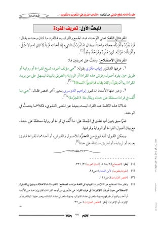 ‫‪                ‬‬
‫‪‬‬
‫‪ ‬‬
‫‪‬‬
‫‪ ‬א‪  ‬א‪FW ‬א‪ ‬א‪ ‬א‪  ‬א‪KKE ‬‬

‫‪‬א‪‬א‪‬‬

‫‪@@ñ†‹Ð¾a@Ñí‹Èm@ZÞëþa@szj¾a‬‬
‫اﳌﻔﺮدة ﰲ اﻟﻠﻐﺔ: ﺗﻌﻨﻲ اﻟﻮﺣﺪة, ﺿﺪ اﳉﻤﻊ واﻟﱰﻛﻴﺐ, ﻓـﺎﻟﻔﺮد ﻣـﺎ ﻛـﺎن وﺣـﺪه, ﻳﻘـﺎل:‬
‫َ‬
‫ِ‬
‫ِْ َ‬
‫َْ ً‬
‫ً‬
‫ﻓﺮد َﻳﻔﺮد وأﻓﺮدﺗﻪ ﺟﻌﻠﺘﻪ واﺣﺪا, وﻳﻘﺎل اﺳﺘﻔﺮدت اﻟﴚء إذا َأﺧﺬﺗﻪ ﻓﺮدا ﻻ ﺛﺎﲏ ﻟﻪ وﻻ ﻣﺜـﻞ,‬
‫ََ َ ُْ ُ ََْ ُْ‬
‫ْ ََْ ْ ُ‬
‫ُِْ ٌ َُ ﱢ ٌ ُِ ﱞ‬
‫وأﻓﺮدﺗﻪ: ﻋﺰﻟﺘﻪ. أي: ﻣﻔﺮد وﻣﻮﺣﺪ وﻣﻔﺬ)١(.‬
‫ََْ ﱡ ََ ُ‬
‫اﳌﻔﺮدة ﰲ اﻻﺻﻄﻼح: وﻗﻔﺖ ﻋﲆ ﺗﻌﺮﻳﻔﲔ ﳍﺎ:‬
‫ُ‬

‫١. ﻋﺮﻓﻬﺎ اﻟﺪﻛﺘﻮر إﳞﺎب ﻓﻜﺮي ﺑﻘﻮﻟﻪ: "ﻫﻲ ﻣﺆﻟﻒ أﻓـﺮده ﺷـﻴﺦ ﻟﻘـﺮاءة أو رواﻳـﺔ أو‬

‫ﻃﺮﻳﻖ ﺣﲔ ﻳﻔﺮد أﺻﻮل وﻓﺮش ﻫﺬه اﻟﻘﺮاءة أو اﻟﺮواﻳﺔ واﻟﻄﺮﻳﻖ ﺑﺎﻟﺒﻴﺎن ﻟﻴﺴﻬﻞ ﻋﲆ ﻣﻦ ﻳﺮﻳـﺪ‬
‫ً‬
‫اﻟﻘﺮاءة ﲠﺎ أن ﻳﻘﺮأ, وﻛﺎن ﻳﻘﺎل ﳍﺎ ﻗﺪﻳﲈ: )ﻧﺴﺨﺔ(" )٢(.‬

‫٢. وﻋﱪ ﻋﻨﻬﺎ اﻷﺳﺘﺎذ اﻟﺪﻛﺘﻮر إﺑﺮاﻫﻴﻢ اﻟﺪوﴎي ﺑﺘﻌﺒﲑ آﺧﺮ ﳐﺘﴫ ﻓﻘـﺎل: "ﻫـﻲ ﻣـﺎ‬

‫ّ‬
‫ُأﻟﻒ ﰲ ﻗﺮاءة ﻣﺴﺘﻘﻠﺔ ﻋﲆ ﺣﺪة, وﻳﻘﺎل ﳍﺎ: )اﳌﺠﺮدة(")٣(.‬
‫ﱠ‬

‫ﻓﺪﻻﻟﺔ ﻫﺬه اﻟﻜﻠﻤﺔ ﻋﻨﺪ اﻟﻘﺮاء ﻟﻴﺴﺖ ﺑﻌﻴﺪة ﻋﻦ اﳌﻌﻨـﻰ اﻟﻠﻐـﻮي, ﻓﻜﻼﳘـﺎ ﻳﻨـﺼﺐ ﰲ‬
‫ﱡ‬

‫اﻟﻮﺣﺪة.‬

‫ﱢ‬
‫ﻓﻤﲈ ﺳﺒﻖ ﻳﺘﺒﲔ أﳖﺎ ﺗﻄﻠﻖ ﰲ اﳉﻤﻠﺔ ﻋﲆ: ﻣﺎ ُأﻟﻒ ﰲ ﻗﺮاءة أو رواﻳﺔ ﻣﺴﺘﻘﻠﺔ ﻋﲆ ﺣـﺪة,‬
‫ﱠ‬

‫ﻣﻊ ﺑﻴﺎن أﺻﻮل اﻟﻘﺮاءة أو اﻟﺮواﻳﺔ وﻓﺮﺷﻬﺎ.‬
‫ﻣﺎﺟﺴﺘﲑ _ ﻣﺮﺍﻡ ﺍﻟﻠﻬﻴﱯ ) ﻛﺎﻣﻞ ﺍﻟﺮﺳﺎﻟﺔ.. ﺍﻟﺼﻮﺭﺓ ﺍﻟﻨﻬﺎﺋﻴﺔ ( ١٤٠‬

‫وﻳﻤﻜﻦ اﻟﻘـﻮل: أﻧـﻪ ﻧـﻮع ﻣـﻦ اﻟﺘﺠـﺮد ﻟﻸﺻـﻮل واﻟﻔـﺮش, أو أﺣـﺪﳘﺎ, ﻟﻘـﺮاءة ﻗـﺎرئ‬
‫ﱡ‬

‫ﺑﻌﻴﻨﻪ, أو ﻟﺮواﻳﺔ, أو ﻟﻄﺮﻳﻖ ﻣﺴﺘﻘﻠﺔ ﻋﲆ ﺣﺪة)٤(.‬
‫ــــــــــــــــــ‬
‫)١( ُﻳﻨﻈﺮ: )اﻟﺼﺤﺎح(:٢/٨١٥, )ﻟﺴﺎن اﻟﻌﺮب(:٣/١٣٣.‬
‫)٢( )ﻣﻔﺮدة ﻳﻌﻘﻮب/ ﻻﺑﻦ اﻟﻔﺤﺎم(: ص٥٢.‬
‫)٣( )ﳐﺘﴫ اﻟﻌﺒﺎرات(: ص١٢١.‬

‫٧١/١١/٤٣٤١‬

‫)٤( وﻧﻈﲑ ﻫﺬا اﳌﺼﻄﻠﺢ ﻫﻮ: )اﻹﻧﻔـﺮادة( ﻓﺒﻴﺎﳖـﺎ ﰲ اﻟﻠﻐـﺔ ﻣـﺮادف ﳌـﺼﻄﻠﺢ: )اﳌﻔـﺮدة(, ﻓـﺎﻻﺧﺘﻼف ﺑﻴـﻨﻬﲈ ﰲ اﳌـﺪﻟﻮل‬

‫اﻻﺻﻄﻼﺣﻲ ﺣﻴﺚ ﻋﺮﻓﺖ )اﻹﻧﻔﺮادة( ﰲ ﻋﺮف اﻟﻘﺮاء: ﻫﻲ ﻣﺎ ُﻳﻌﺰى ﻣﻦ أوﺟﻪ اﻟﻘﺮاءات ﻟﻘﺎرئ واﺣـﺪ ﻣـﻦ اﻷﺋﻤـﺔ‬
‫ُ‬
‫أو أﺣﺪ رواﲥﻢ أو ﻃـﺮﻗﻬﻢ, ﻣﻨﻬـﺎ ﻣـﺎﻫﻮ ﰲ ﻋـﺪاد اﳌﺘـﻮاﺗﺮ, وﻣﻨﻬـﺎ ﻣـﺎﻫﻮ ﰲ ﻋـﺪاد اﻟـﺸﺎذ, وﻳﻌـﱪ ﻋﻨﻬـﺎ: )ﺑـﺎﻟﺘﻔﺮد, أو‬

‫‪@ @Ali Fattani‬‬

‫اﻹﻓﺮاد, أو اﻹﻧﻔﺮاد(. ُﻳﻨﻈﺮ: )ﳐﺘﴫ اﻟﻌﺒﺎرات(: ص٢٣.‬

‫‪‬‬

‫٣٢‬

‫=‬

‫‪‬‬

 