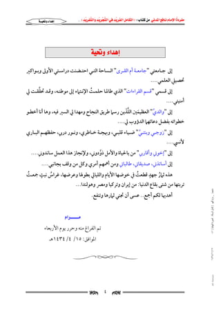 ‫‪                ‬‬
‫‪‬‬
‫‪ ‬‬
‫‪‬‬
‫‪ ‬א‪  ‬א‪FW ‬א‪ ‬א‪ ‬א‪  ‬א‪KKE ‬‬

‫‪‬א‪‬‬

‫‪@òî¥ë@õa‡çg‬‬
‫إﱃ ﺟــﺎﻣﻌﺘﻲ "ﺟﺎﻣﻌــﺔ أم اﻟﻘــﺮى" اﻟــﺴﺎﺣﺔ اﻟﺘــﻲ اﺣﺘــﻀﻨﺖ دراﺳــﺘﻲ اﻷوﱃ وﺑــﻮاﻛﲑ‬

‫ﲢﺼﻴﲇ اﻟﻌﻠﻤﻲ....‬

‫ﱠ‬
‫إﱃ ﻗﺴﻤﻲ "ﻗﺴﻢ اﻟﻘﺮاءات" اﻟﺬي ﻃﺎﳌـﺎ ﺣﻠﻤـﺖ اﻹﻧـﺘﲈء إﱃ ﻣﻮﻃﻨـﻪ, وﻗـﺪ ﲢﻘﻘـﺖ ﱄ‬
‫ُ‬

‫أﻣﻨﻴﺘﻲ....‬

‫ﱠَ‬
‫إﱃ "واﻟﺪي" اﻟﻌﻈﻴﻤﲔ اﻟﻠﺬﻳﻦ رﺳﲈ ﻃﺮﻳﻖ اﻟﻨﺠﺎح وﻣﻬﺪا ﱄ اﻟﺴﲑ ﻓﻴﻪ, وﻫﺎ أﻧﺎ أﺧﻄـﻮ‬
‫ﱠ‬
‫َ‬

‫ﺧﻄﻮاﺗﻪ ﺑﻔﻀﻞ دﻋﺎﺋﻬﲈ اﻟﺪؤوب ﱄ....‬

‫إﱃ "زوﺟــﻲ وﺑﻨﺘــﻲ" ﺿــﻴﺎء ﻗﻠﺒــﻲ, وﲠﺠــﺔ ﺧــﺎﻃﺮي, وﻧــﻮر درﰊ, ﺣﻔﻈﻬــﻢ اﻟﺒــﺎري‬
‫ﱠ‬

‫ﻷﻧﴘ....‬

‫إﱃ "إﺧﻮﰐ وأﻗﺎرﰊ" ﻣﻦ ﺑﺎﳊﻴﺎة واﻷﻣﻞ ذودوﲏ, وﻹﻧﺠﺎز ﻫﺬا اﻟﻌﻤﻞ ﺳﺎﻧﺪوﲏ....‬
‫ﱠ‬

‫ﻣﺎﺟﺴﺘﲑ _ ﻣﺮﺍﻡ ﺍﻟﻠﻬﻴﱯ ) ﻛﺎﻣﻞ ﺍﻟﺮﺳﺎﻟﺔ.. ﺍﻟﺼﻮﺭﺓ ﺍﻟﻨﻬﺎﺋﻴﺔ ( ١٤٠‬

‫إﱃ أﺳﺎﺗﺬﰐ, ﺻﺪﻳﻘﺎﰐ, ﻃﺎﻟﺒﺎﰐ وﻣﻦ أﳘﻬﻢ أﻣﺮي وﻛﻞ ﻣﻦ وﻗﻒ ﺑﺠﺎﻧﺒﻲ....‬
‫ٍ‬
‫ٍ‬
‫ﻫﺬه ﺛﲈر ﺟﻬﺪ ﻗﻄﻌﺖ ﰲ ﺧﻮﺿﻬﺎ اﻷﻳﺎم واﻟﻠﻴﺎﱄ ﺑﻄﻮﳍﺎ وﻋﺮﺿﻬﺎ, ﻏﺮاس ﻧﺒﺖ ﲨﻌـﺖ‬
‫ُ‬
‫ُ‬
‫ُ‬
‫ُ‬
‫ﺗﺮﺑﺘﻬﺎ ﻣﻦ ﺷﺘﻰ ﺑﻘﺎع اﻟﺪﻧﻴﺎ: ﻣﻦ إﻳﺮان وﺗﺮﻛﻴﺎ وﻣﴫ وﻫﻮﻟﻨﺪا...‬
‫أﻫﺪﳞﺎ ﻟﻜﻢ أﲨﻊ.. ﻋﺴﻰ أن ﲡﻨﻲ ﺛﲈرﻫﺎ وﺗﻨﻔﻊ.‬

‫‪‬א‪ ‬‬
‫ﺗﻢ اﻟﻔﺮاغ ﻣﻨﻪ وﺣﺮر ﻳﻮم اﻷرﺑﻌﺎء‬
‫اﳌﻮاﻓﻖ: ٥١/ ٤/٤٣٤١ﻫـ‬

‫٧١/١١/٤٣٤١‬

‫‪@ @Ali Fattani‬‬

‫‪‬‬

‫٤‬

‫‪‬‬

 