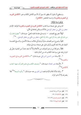 ‫‪                ‬‬
‫‪‬‬
‫‪ ‬‬
‫‪‬‬
‫‪ ‬א‪  ‬א‪FW ‬א‪ ‬א‪ ‬א‪  ‬א‪KKE ‬‬

‫‪‬א‪‬א‪‬‬

‫وﻧﺴﺘﻄﻴﻊ أن ﻧﻘﻮل أﻧﻪ ﻳﻈﻬﺮ ﳑﺎ ﺳﺒﻖ أن اﻻﺳﻢ اﻟﻜﺎﻣﻞ ﻟﻠﻜﺘﺎب ﻫـﻮ: )اﻟﻜﺎﻣـﻞ اﻟﻔﺮﻳـﺪ‬

‫ﰲ اﻟﺘﺠﺮﻳﺪ واﻟﺘﻔﺮﻳﺪ(, واﺳﻤﻪ اﳌﺨﺘﴫ: )اﻟﻜﺎﻣﻞ(.‬
‫ﺗﻮﺛﻴﻖ ﻧﺴﺒﺘﻪ ﳌﺆﻟﻔﻪ:‬

‫ﳑﺎ ﻳﱪﻫﻦ ﻋﲆ ﺻﺤﺔ ﻧﺴﺒﺔ ﻛﺘﺎب: )اﻟﻜﺎﻣﻞ اﻟﻔﺮﻳﺪ ﰲ اﻟﺘﺠﺮﻳﺪ واﻟﺘﻔﺮﻳﺪ( ﳌﺆﻟﻔﻪ: اﻹﻣﺎم‬

‫ﺟﻌﻔﺮ ﺑﻦ ﻣﻜﻲ ﺑﻦ ﺟﻌﻔﺮ اﳌﻮﺻﲇ دﻻﻻت ﻳﻤﻜﻦ إﲨﺎﳍﺎ ﰲ اﻵﰐ:‬

‫أوﻻً: ﺗﴫﻳﺢ اﳌﺼﻨﻒ ~ ﺑﺎﺳﻤﻪ ﰲ ﻣﻘﺪﻣﺔ ﻛﺘﺎﺑﻪ اﳌﻌﻨﻲ ﺣﻴﺚ ﻗﺎل: " ﻓﻴﻘﻮل اﳍـﺎرب‬
‫ُ‬
‫ﱢ‬
‫)١(‬
‫ﻣﻦ ذﻧﺒﻪ إﱃ ﻋﻔﻮ رﺑﻪ, اﻟﺮاﺟﻲ رﲪﺔ رﺑﻪ اﻟﻌﲇ, ﺟﻌﻔﺮ ﺑﻦ ﻣﻜﻲ ﺑﻦ ﺟﻌﻔﺮ اﳌﻮﺻﲇ..." .‬
‫ﱢ‬
‫ً‬
‫ﱠ ً‬
‫ً‬
‫ﺛﺎﻧﻴﺎ: وﺿﻮح اﺳﻢ اﳌﺼﻨﻒ ﻣﺪوﻧﺎ وﻣﺜﺒﺘﺎ ﰲ ﻏﻼف ﻧـﺴﺨﺔ اﻷﺻـﻞ, واﻟﻨـﺴﺦ اﳌﻌﺘﻤـﺪة‬

‫اﻟﺒﻘﻴﺔ, ﳍﻮ ﺑﻼ ﺷﻚ أﻗﻮى وأوﺛﻖ دﻟﻴﻞ ﻋﲆ ﺻﺤﺔ ﻧﺴﺒﺘﻪ إﱃ ﻣﺆﻟﻔﻪ.‬

‫ً‬
‫ً‬
‫ﺛﺎﻟﺜﺎ: رﻏﻢ ﻗﻠﺔ ﻣﻦ ﺗﺮﺟﻢ ﻟﻠﻤﺆﻟﻒ ﻣﻦ اﻷﻋﻼم إﻻﱠ أﻧﻨﺎ ﻧﺠﺪ ﻋﺪدا ﻣـﻦ اﻟﻌﻠـﲈء ﻧـﺺ ﰲ‬
‫ﱠ‬

‫ﺛﻨﺎﻳﺎ ﺗﺮﲨﺘﻪ ﻋﲆ ﻧﺴﺒﺔ ﻫﺬا اﻟﻜﺘﺎب ﻟﻪ, ﻣﻦ أﻣﺜﺎل ذﻟﻚ:‬

‫١. اﻷﺳــﺘﺎذ ﺧــﲑ اﻟــﺪﻳﻦ اﻟــﺰرﻛﲇ ﺣﻴــﺚ ﻗــﺎل: " ﻟــﻪ )اﻟﻜﺎﻣــﻞ اﻟﻔﺮﻳــﺪ ﰲ اﻟﺘﺠﺮﻳــﺪ‬

‫واﻟﺘﻔﺮﻳﺪ(")٢(.‬

‫٢. اﻷﺳﺘﺎذ ﻋﻤﺮ ﻛﺤﺎﻟﻪ ﺣﻴﺚ ﻗﺎل: " وﺻـﻨﻒ اﻟﻜﺘـﺐ ﰲ ﻋﻠـﻢ اﻟﻘـﺮآن, ﻣﻨﻬـﺎ: ﻛﺘـﺎب‬

‫ﻣﺎﺟﺴﺘﲑ _ ﻣﺮﺍﻡ ﺍﻟﻠﻬﻴﱯ ) ﻛﺎﻣﻞ ﺍﻟﺮﺳﺎﻟﺔ.. ﺍﻟﺼﻮﺭﺓ ﺍﻟﻨﻬﺎﺋﻴﺔ ( ١٤٠‬

‫)اﻟﻜﺎﻣﻞ(")٣(.‬

‫٣. وﻛﺬا دﻻﻟﺔ ﻛﻼم اﻹﻣﺎم ﳏﻤﺪ اﺑﻦ اﳉﺰري ﻋﻨﻪ ﺣﻴﺚ ﻗﺎل: " وأﻓﺮد اﻟﺴﺒﻌﺔ")٤( ﻓﻼ‬

‫ﻳﻨﴫف إﻻ أﻧﻪ ﻫﻮ اﳌﺮاد.‬

‫ــــــــــــــــــ‬
‫٧١/١١/٤٣٤١‬

‫)١( ُﻳﻨﻈﺮ: ص٦٧ ﻣﻦ ﻫﺬا اﻟﺒﺤﺚ.‬
‫)٢( ُﻳﻨﻈﺮ: )ﺍﻷﻋﻼﻡ(:٢/٠٣١.‬

‫)٣( ُﻳﻨﻈﺮ: )ﻣﻌﺠﻢ اﳌﺼﻨﻔﲔ(:٣/١٥١.‬

‫‪@ @Ali Fattani‬‬

‫)٤( ُﻳﻨﻈﺮ: )ﻏﺎﻳﺔ اﻟﻨﻬﺎﻳﺔ(:١/٨٩١.‬

‫‪‬‬

‫٠٤‬

‫‪‬‬

 