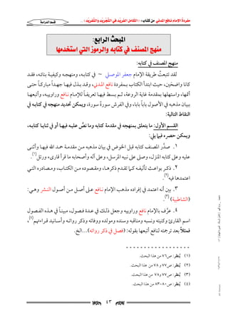 ‫‪                ‬‬
‫‪‬‬
‫‪ ‬‬
‫‪‬‬
‫‪ ‬א‪  ‬א‪FW ‬א‪ ‬א‪ ‬א‪  ‬א‪KKE ‬‬

‫‪‬א‪‬א‪‬‬

‫‪@ZÉia‹Ûa@szj¾a‬‬
‫‪@bèß‡ƒna@Ûa@Œìß‹Ûaë@éibn×@À@Ñä—¾a@wèäß‬‬
‫ﻣﻨﻬﺞ اﳌﺼﻨﻒ ﰲ ﻛﺘﺎﺑﻪ:‬

‫ﻟﻘﺪ ﺗﺘﺒﻌﺖ ﻃﺮﻳﻘﺔ اﻹﻣﺎم ﺟﻌﻔﺮ اﳌﻮﺻـﲇ ~ ﰲ ﻛﺘﺎﺑـﻪ, وﻣﻨﻬﺠـﻪ وﻛﻴﻔﻴـﺔ ﺑﻨﺎﺋـﻪ, ﻓﻘـﺪ‬
‫ُ‬

‫ً‬
‫ً‬
‫ﻛﺎﻧﺎ واﺿﺤﲔ, ﺣﻴﺚ اﺑﺘﺪأ اﻟﻜﺘﺎب ﺑـﻤﻔﺮدة ﻧﺎﻓﻊ اﳌـﺪﲏ, وﻗـﺪ ﺑـﺬل ﻓﻴﻬـﺎ ﺟﻬـﺪا ﻣﺒﺎرﻛـﺎ ﺣﺘـﻰ‬
‫َ‬

‫ً‬
‫أﲤﻬﺎ, واﺳﺘﻬﻠﻬﺎ ﺑﻤﻘﺪﻣﺔ ﻏﺎﻳﺔ اﻟﺮوﻋﺔ, ﺛـﻢ ﺑـﺴﻂ ﻓﻴﻬـﺎ ﺗﻌﺮﻳﻔـﺎ ﻟﻺﻣـﺎم ﻧـﺎﻓﻊ وراوﻳﻴـﻪ, وأﺗﺒﻌﻬـﺎ‬

‫ً‬
‫ﺑﺒﻴﺎن ﻣﺬﻫﺒﻪ ﰲ اﻷﺻﻮل ﺑﺎﺑﺎ ﺑﺎﺑﺎ, وﰲ اﻟﻔﺮش ﺳﻮرة ﺳﻮرة, وﻳﻤﻜﻦ ﲢﺪﻳﺪ ﻣﻨﻬﺠﻪ ﰲ ﻛﺘﺎﺑـﻪ ﰲ‬
‫ً‬
‫اﻟﻨﻘﺎط اﻟﺘﺎﻟﻴﺔ:‬

‫اﻟﻘﺴﻢ اﻷول: ﻣﺎ ﻳﺘﻌﻠﻖ ﺑﻤﻨﻬﺠﻪ ﰲ ﻣﻘﺪﻣﺔ ﻛﺘﺎﺑﻪ وﻣﺎ ﻧﺺ ﻋﻠﻴـﻪ ﻓﻴﻬـﺎ أو ﰲ ﺛﻨﺎﻳـﺎ ﻛﺘﺎﺑـﻪ,‬
‫ﱠ‬

‫وﻳﻤﻜﻦ ﺣﴫه ﻓﻴﲈ ﻳﲇ:‬

‫١. ﺻﺪر اﳌﺼﻨﻒ ﻛﺘﺎﺑﻪ ﻗﺒﻞ اﳋﻮض ﰲ ﺑﻴﺎن ﻣﺬﻫﺒﻪ ﻣـﻦ ﻣﻘﺪﻣـﺔ ﲪـﺪ اﷲ ﻓﻴﻬـﺎ وأﺛﻨـﻰ‬
‫ﱠ‬

‫ﻋﻠﻴﻪ وﻋﲆ ﻛﺘﺎﺑﻪ اﳌﻨﺰل, وﺻﲆ ﻋﲆ ﻧﺒﻴﻪ اﳌﺮﺳﻞ, وﻋﲆ آﻟﻪ وأﺻﺤﺎﺑﻪ ﻣﺎ ﻗﺮأ ﻗﺎرىء ورﺗﻞ)١(.‬

‫٢. ذﻛــﺮ ﺑﻮاﻋــﺚ ﺗﺄﻟﻴﻔــﻪ ﻛــﲈ ﺗﻘــﺪم ذﻛﺮﻫــﺎ, وﻣﻘــﺼﻮده ﻣــﻦ اﻟﻜﺘــﺎب, وﻣــﺼﺎدره اﻟﺘــﻲ‬

‫اﻋﺘﻤﺪﻫﺎ ﻓﻴﻪ)٢(.‬
‫ﻣﺎﺟﺴﺘﲑ _ ﻣﺮﺍﻡ ﺍﻟﻠﻬﻴﱯ ) ﻛﺎﻣﻞ ﺍﻟﺮﺳﺎﻟﺔ.. ﺍﻟﺼﻮﺭﺓ ﺍﻟﻨﻬﺎﺋﻴﺔ ( ١٤٠‬

‫٣. ﺑﲔ أﻧﻪ اﻋﺘﻤﺪ ﰲ إﻓﺮاده ﻣﺬﻫﺐ اﻹﻣﺎم ﻧـﺎﻓﻊ ﻋـﲆ أﺻـﻞ ﻣـﻦ أﺻـﻮل اﻟﻨـﴩ وﻫـﻲ:‬

‫)اﻟﺸﺎﻃﺒﻴﺔ( )٣(.‬

‫ً‬
‫٤. ﻋﺮف ﺑﺎﻹﻣﺎم ﻧﺎﻓﻊ وراوﻳﻴﻪ وﺟﻌﻞ ذﻟـﻚ ﰲ ﻋـﺪة ﻓـﺼﻮل, ﻣﺒﻴﻨـﺎ ﰲ ﻫـﺬه اﻟﻔـﺼﻮل‬
‫ﱠ‬

‫اﺳﻢ اﻟﻘﺎرئ وﻛﻨﻴﺘﻪ وﻧﺴﺒﻪ وﻣﻨﺎﻗﺒﻪ وﺳﻨﺪه وﻣﻮﻟﺪه ووﻓﺎﺗﻪ وذﻛﺮ رواﺗـﻪ وأﺳـﺎﻧﻴﺪ ﻗـﺮاءﲥﻢ)٤(,‬
‫ً‬
‫ﻓﻤﺜﻼ ﺑﻌﺪ ﺗﺮﲨﺘﻪ ﻟﻨﺎﻓﻊ أﺗﺒﻌﻬﺎ ﺑﻘﻮﻟﻪ: )ﻓﺼﻞ ﰲ ذﻛﺮ رواﺗﻪ(...اﻟﺦ.‬
‫ــــــــــــــــــ‬

‫٧١/١١/٤٣٤١‬

‫)١( ُﻳﻨﻈﺮ: ص٦٧ ﻣﻦ ﻫﺬا اﻟﺒﺤﺚ.‬

‫)٢( ُﻳﻨﻈﺮ: ص٧٧ و ٨٧ ﻣﻦ ﻫﺬا اﻟﺒﺤﺚ.‬
‫)٣( ُﻳﻨﻈﺮ: ص٧٧ و٨٧ ﻣﻦ ﻫﺬا اﻟﺒﺤﺚ.‬

‫‪@ @Ali Fattani‬‬

‫)٤( ُﻳﻨﻈﺮ: ص٠٨−٣٨ ﻣﻦ ﻫﺬا اﻟﺒﺤﺚ.‬

‫‪‬‬

‫٣٤‬

‫‪‬‬

 