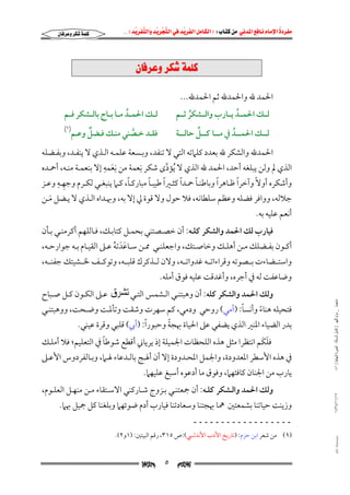 ‫‪                ‬‬
‫‪‬‬
‫‪ ‬‬
‫‪‬‬
‫‪ ‬א‪  ‬א‪FW ‬א‪ ‬א‪ ‬א‪  ‬א‪KKE ‬‬

‫‪‬‬

‫×‪@æbÏ‹Çë@‹Ø’@òàÜ‬‬
‫اﳊﻤﺪ ﷲ واﳊﻤﺪﷲ ﺛﻢ اﳊﻤﺪﷲ...‬

‫ﻟــﻚ اﳊﻤــﺪ ﻣــﺎ ﺑــﺎح ﺑﺎﻟــﺸﻜﺮ ﻓــﻢ‬
‫ُ‬

‫ﻟـــﻚ اﳊﻤـــﺪ ﻳـــﺎرب واﻟـــﺸﻜﺮ ﺛـــﻢ‬
‫ُ‬
‫ُ‬

‫ٌ‬
‫ﻓﻘــﺪ ﺧــﺼﻨﻲ ﻣﻨــﻚ ﻓــﻀﻞ وﻋــﻢ‬
‫ﱠ‬

‫ﱢ‬
‫ﻟــــﻚ اﳊﻤــــﺪ ﰲ ﻣــــﺎ ﻛــــﻞ ﺣﺎﻟــــﺔ‬
‫ُ‬

‫)١(‬

‫اﳊﻤﺪﷲ واﻟﺸﻜﺮ ﷲ ﺑﻌﺪد ﻛﻠﲈﺗﻪ اﻟﺘﻲ ﻻ ﺗﻨﻔﺪ, وﺑـﺴﻌﺔ ﻋﻠﻤـﻪ اﻟـﺬي ﻻ ﻳﻨﻔـﺪ, وﺑﻔـﻀﻠﻪ‬
‫ِ ِ‬
‫ِ‬
‫اﻟﺬي ﱂ وﻟﻦ ﻳﺒﻠﻐﻪ أﺣﺪ, اﳊﻤﺪ ﷲ اﻟﺬي ﻻ ُﻳﺆدى ﺷﻜﺮ ﻧﻌﻤﺔ ﻣﻦ ﻧﻌﻤﻪ إﻻ ﺑﻨﻌﻤـﺔ ﻣﻨـﻪ, أﲪـﺪه‬
‫َ‬
‫ﱠ‬
‫ِ ِ‬
‫ً‬
‫ً‬
‫ً‬
‫ً‬
‫ً‬
‫ً‬
‫ً‬
‫وأﺷﻜﺮه أوﻻً وآﺧﺮا ﻇـﺎﻫﺮا وﺑﺎﻃﻨـﺎ ﲪـﺪا ﻛﺜـﲑا ﻃﻴﺒـﺎ ﻣﺒﺎرﻛـﺎ, ﻛـﲈ ﻳﻨﺒﻐـﻲ ﻟﻜـﺮم وﺟﻬـﻪ وﻋـﺰ‬
‫ﺟﻼﻟﻪ, وواﻓﺮ ﻓﻀﻠﻪ وﻋﻈﻢ ﺳﻠﻄﺎﻧﻪ, ﻓﻼ ﺣﻮل وﻻ ﻗﻮة ﱄ إﻻ ﺑﻪ, وﲠـﺪاه اﻟـﺬي ﻻ ﻳـﻀﻞ ﻣـﻦ‬
‫َ‬
‫أﻧﻌﻢ ﻋﻠﻴﻪ ﺑﻪ.‬
‫ﻓﻴﺎرب ﻟﻚ اﳊﻤﺪ واﻟﺸﻜﺮ ﻛﻠـﻪ: أن ﺧﺼـﺼﺘﻨﻲ ﺑﺤﻤـﻞ ﻛﺘﺎﺑـﻚ, ﻓـﺎﻟﻠﻬﻢ أﻛﺮﻣﻨـﻲ ﺑـﺄن‬

‫أﻛــﻮن ﺑﻔــﻀﻠﻚ ﻣــﻦ أﻫﻠــﻚ وﺧﺎﺻــﺘﻚ, واﺟﻌﻠﻨــﻲ ﳑــﻦ ﺳــﺎﻋﺪﺗﻪ ﻋــﲆ اﻟﻘﻴــﺎم ﺑــﻪ ﺟﻮارﺣــﻪ,‬
‫َ َ ُ‬

‫واﺳﺘــﻀﺎءت ﺑــﺼﻮﺗﻪ وﻗﺮاءاﺗــﻪ ﻏﺪواﺗــﻪ, وﻻن ﻟــﺬﻛﺮك ﻗﻠﺒــﻪ, وﺗﻮﻛــﻒ ﳋــﺸﻴﺘﻚ ﺟﻔﻨــﻪ,‬

‫وﺿﺎﻋﻔﺖ ﻟﻪ ﰲ أﺟﺮه, وأﻏﺪﻗﺖ ﻋﻠﻴﻪ ﻓﻮق أﻣﻠﻪ.‬
‫ﻣﺎﺟﺴﺘﲑ _ ﻣﺮﺍﻡ ﺍﻟﻠﻬﻴﱯ ) ﻛﺎﻣﻞ ﺍﻟﺮﺳﺎﻟﺔ.. ﺍﻟﺼﻮﺭﺓ ﺍﻟﻨﻬﺎﺋﻴﺔ ( ١٤٠‬

‫وﻟﻚ اﳊﻤﺪ واﻟﺸﻜﺮ ﻛﻠﻪ: أن وﻫﺒﺘﻨـﻲ اﻟـﺸﻤﺲ اﻟﺘـﻲ ﺗﺸﺮﻕ ﻋـﲆ اﻟﻜـﻮن ﻛـﻞ ﺻـﺒﺎح‬

‫ً‬
‫ﻓﺘﺤﻴﻠﻪ ﻫﻨﺎء وأﻧﺴﺎ: )أﻣﻲ( روﺣﻲ ودﻣﻲ, ﻛﻢ ﺳﻬﺮت وﺷﻘﺖ وﺗﺄﳌـﺖ وﺿـﺤﺖ, ووﻫﺒﺘﻨـﻲ‬
‫ً‬

‫ً‬
‫ﺑﺪر اﻟﻀﻴﺎء اﳌﻨﲑ اﻟﺬي ﻳﻀﻔﻲ ﻋﲆ اﳊﻴﺎة ﲠﺠﺔ وﺣﺒﻮرًا: )أﰊ( ﻗﻠﺒﻲ وﻗﺮة ﻋﻴﻨﻲ.‬

‫ً‬
‫َ َ‬
‫ﻓﻠﻜﻢ اﻧﺘﻈﺮا ﻣﺜﻞ ﻫﺬه اﻟﻠﺤﻈﺎت اﳉﻤﻴﻠﺔ إذ ﻳﺮﻳﺎﲏ أﻗﻄﻊ ﺷﻮﻃﺎ ﰲ اﻟﺘﻌﻠﻴﻢ; ﻓﻼ أﻣﻠـﻚ‬

‫ﰲ ﻫﺬه اﻷﺳﻄﺮ اﳌﻌﺪودة, واﳉﻤﻞ اﳌﺤـﺪودة إﻻ أن أﳍـﺞ ﺑﺎﻟـﺪﻋﺎء ﳍـﲈ, وﺑـﺎﻟﻔﺮدوس اﻷﻋـﲆ‬

‫ﻳﺎرب ﻣﻦ اﳉﻨﺎن ﻛﺎﻓﺌﻬﲈ, وﻓﻮق ﻣﺎ أدﻋﻮه أﺳﺒﻎ ﻋﻠﻴﻬﲈ.‬

‫٧١/١١/٤٣٤١‬

‫وﻟﻚ اﳊﻤﺪ واﻟـﺸﻜﺮ ﻛﻠـﻪ: أن ﲨﻌﺘﻨـﻲ ﺑـﺰوج ﺷـﺎرﻛﻨﻲ اﻻﺳـﺘﻘﺎء ﻣـﻦ ﻣﻨﻬـﻞ اﻟﻌﻠـﻮم,‬

‫وزﻳﻨﺖ ﺣﻴﺎﺗﻨﺎ ﺑﺸﻤﻌﺘﲔ ﳘﺎ ﲠﺠﺘﻨﺎ وﺳﻌﺎدﺗﻨﺎ ﻓﻴﺎرب أدم ﺿﻮﺋﻬﲈ وﺑﻠﻐﻨﺎ ﻛﻞ ﲨﻴﻞ ﲠﲈ.‬
‫ــــــــــــــــــ‬

‫‪@ @Ali Fattani‬‬

‫)١( ﻣﻦ ﺷﻌﺮ اﺑﻦ ﺣﺰم: )ﺗﺎرﻳﺦ اﻷدب اﻷﻧﺪﻟﴘ(:ص ٥١٣, رﻗﻢ اﻟﺒﻴﺘﲔ: )١و٢(.‬

‫‪‬‬

‫٥‬

‫‪‬‬

 