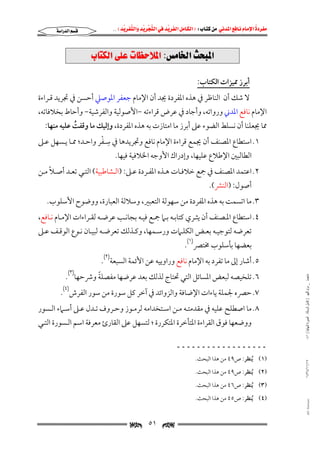 ‫‪                ‬‬
‫‪‬‬
‫‪ ‬‬
‫‪‬‬
‫‪ ‬א‪  ‬א‪FW ‬א‪ ‬א‪ ‬א‪  ‬א‪KKE ‬‬

‫‪‬א‪‬א‪‬‬

‫‪@lbnØÛa@óÜÇ@pbÄyý¾a@Zßb©a@szj¾a‬‬
‫أﺑﺮز ﳑﻴﺰات اﻟﻜﺘﺎب:‬

‫ﻻ ﺷﻚ أن اﻟﻨﺎﻇﺮ ﰲ ﻫﺬه اﳌﻔﺮدة ﳚﺪ أن اﻹﻣﺎم ﺟﻌﻔﺮ اﳌﻮﺻﲇ أﺣﺴﻦ ﰲ ﲡﺮﻳﺪ ﻗـﺮاءة‬

‫اﻹﻣﺎم ﻧﺎﻓﻊ اﳌﺪﲏ ورواﺗﻪ, وأﺟﺎد ﰲ ﻋﺮض ﻗﺮاءﺗﻪ −اﻷﺻﻮﻟﻴﺔ واﻟﻔﺮﺷﻴﺔ− وأﺣﺎط ﺑﺨﻼﻓﺎﺗﻪ,‬

‫ﳑﺎ ﳚﻌﻠﻨﺎ أن ﻧﺴﻠﻂ اﻟﻀﻮء ﻋﲆ أﺑﺮز ﻣﺎ اﻣﺘﺎزت ﺑﻪ ﻫﺬه اﳌﻔﺮدة, وإﻟﻴﻚ ﻣﺎ وﻗﻔﺖ ﻋﻠﻴﻪ ﻣﻨﻬﺎ:‬
‫ُ‬
‫ِ ْ‬
‫١. اﺳﺘﻄﺎع اﳌﺼﻨﻒ أن ﳚﻤﻊ ﻗﺮاءة اﻹﻣﺎم ﻧﺎﻓﻊ وﲡﺮﻳﺪﻫﺎ ﰲ ﺳـﻔﺮ واﺣـﺪ; ﳑـﺎ ﻳـﺴﻬﻞ ﻋـﲆ‬
‫اﻟﻄﺎﻟﺒﲔ اﻹﻃﻼع ﻋﻠﻴﻬﺎ, وإدراك اﻷوﺟﻪ اﳋﻼﻓﻴﺔ ﻓﻴﻬﺎ.‬

‫ً‬
‫٢. اﻋﺘﻤﺪ اﳌﺼﻨﻒ ﰲ ﲨﻊ ﺧﻼﻓـﺎت ﻫـﺬه اﳌﻔـﺮدة ﻋـﲆ: )اﻟـﺸﺎﻃﺒﻴﺔ( اﻟﺘـﻲ ﺗﻌـﺪ أﺻـﻼ ﻣـﻦ‬
‫أﺻﻮل: )اﻟﻨﴩ(.‬

‫٣. ﻣﺎ اﺗﺴﻤﺖ ﺑﻪ ﻫﺬه اﳌﻔﺮدة ﻣﻦ ﺳﻬﻮﻟﺔ اﻟﺘﻌﺒﲑ, وﺳﻼﻟﺔ اﻟﻌﺒﺎرة, ووﺿﻮح اﻷﺳﻠﻮب.‬

‫٤. اﺳﺘﻄﺎع اﳌـﺼﻨﻒ أن ﻳﺜـﺮي ﻛﺘﺎﺑـﻪ ﺑـﲈ ﲨـﻊ ﻓﻴـﻪ ﺑﺠﺎﻧـﺐ ﻋﺮﺿـﻪ ﻟﻘـﺮاءات اﻹﻣـﺎم ﻧـﺎﻓﻊ,‬

‫ﺗﻌﺮﺿﻪ ﻟﺘﻮﺟﻴـﻪ ﺑﻌـﺾ اﻟﻜﻠـﲈت ورﺳـﻤﻬﺎ, وﻛـﺬﻟﻚ ﺗﻌﺮﺿـﻪ ﻟﺒﻴـﺎن ﻧـﻮع اﻟﻮﻗـﻒ ﻋـﲆ‬
‫ﺑﻌﻀﻬﺎ ﺑﺄﺳﻠﻮب ﳐﺘﴫ)١(.‬

‫٥. أﺷﺎر إﱃ ﻣﺎ ﺗﻔﺮد ﺑﻪ اﻹﻣﺎم ﻧﺎﻓﻊ وراوﻳﻴﻪ ﻋﻦ اﻷﺋﻤﺔ اﻟﺴﺒﻌﺔ)٢(.‬
‫ﻣﺎﺟﺴﺘﲑ _ ﻣﺮﺍﻡ ﺍﻟﻠﻬﻴﱯ ) ﻛﺎﻣﻞ ﺍﻟﺮﺳﺎﻟﺔ.. ﺍﻟﺼﻮﺭﺓ ﺍﻟﻨﻬﺎﺋﻴﺔ ( ١٤٠‬

‫ً‬
‫٦. ﺗﻠﺨﻴﺼﻪ ﻟﺒﻌﺾ اﳌﺴﺎﺋﻞ اﻟﺘﻲ ﲢﺘﺎج ﻟﺬﻟﻚ ﺑﻌﺪ ﻋﺮﺿﻬﺎ ﻣﻔﺼﻠﺔ وﴍﺣﻬﺎ)٣(.‬

‫٧. ﺣﴫه ﳉﻤﻠﺔ ﻳﺎءات اﻹﺿﺎﻓﺔ واﻟﺰواﺋﺪ ﰲ آﺧﺮ ﻛﻞ ﺳﻮرة ﻣﻦ ﺳﻮر اﻟﻔﺮش)٤(.‬

‫٨. ﻣﺎ اﺻﻄﻠﺢ ﻋﻠﻴﻪ ﰲ ﻣﻘﺪﻣﺘـﻪ ﻣـﻦ اﺳـﺘﺨﺪاﻣﻪ ﻟﺮﻣـﻮز وﺣـﺮوف ﺗـﺪل ﻋـﲆ أﺳـﲈء اﻟـﺴﻮر‬
‫ووﺿﻌﻬﺎ ﻓﻮق اﻟﻘﺮاءة اﳌﺘﺄﺧﺮة اﳌﺘﻜﺮرة ; ﻟﺘﺴﻬﻞ ﻋﲆ اﻟﻘﺎرئ ﻣﻌﺮﻓﺔ اﺳﻢ اﻟـﺴﻮرة اﻟﺘـﻲ‬

‫ــــــــــــــــــ‬
‫٧١/١١/٤٣٤١‬

‫)١( ُﻳﻨﻈﺮ: ص٩٤ ﻣﻦ ﻫﺬا اﻟﺒﺤﺚ.‬

‫)٢( ُﻳﻨﻈﺮ: ص٩٤ ﻣﻦ ﻫﺬا اﻟﺒﺤﺚ.‬
‫)٣( ُﻳﻨﻈﺮ: ص٦٤ ﻣﻦ ﻫﺬا اﻟﺒﺤﺚ.‬

‫‪@ @Ali Fattani‬‬

‫)٤( ُﻳﻨﻈﺮ: ص٥٤ ﻣﻦ ﻫﺬا اﻟﺒﺤﺚ.‬

‫‪‬‬

‫١٥‬

‫‪‬‬

 